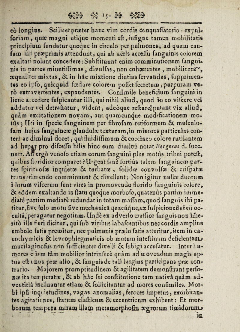 v! i>- & && tb longius. Scilicet praeter hanc vim cordis conquaflatorio • expul- foriam, quae magni utique momenti eft,infigce tamen mobilitatis principium fundatur quoque in circulo per pulmones, ad quam cau- fam illi prseprimis attendunt, qui ab aeris acceflfu fanguinis colorem exaltati nolunt concedere: Subftituunt enim comminutionem fangui- nis in partes minutillimas, divulfas, non cohaerentes, mobilicresT*, aequaliter mixtas, &.in hic mixtione diutius fervandas, (opprimen¬ tes eo ipfo,quicquid fcedare eoiorem poflet fecretum 3 purpuram ve¬ ro extravertentes, expandentes. Confimile beneficium fanguini in liene a.cedere fufpicantur illi, qui nihil aliud, quod fo eo vifcere vel addator vel detrahatur, vident, adebque reftarej; putant vix aliud, quam excitationem novam, aut quamcuncjue modificationem mo¬ tus ; Uti in fpecie fanguinem per fibrofam retiformem & mufculo- fam hujus fanguinese glandulae texturara,io minores particulas con« teri ac diminui docet, qui Auidiflimum & coccineo colore rutilantem ad heprjr pro difceflh bilis hinc eum dimitti notat Bergerus d. fucc* nutr. An ergo venofo etiam eorum fanguini plus motus tribui peteft, quibus floridior comparet ? Urgent fane fortius talem fanguinem par¬ tes fpirituofcs inquietse & tnrbatx , folidre convulfse crifpatae trinsprimendo comminuunt & divellunt: Non igitur nullse duorum i lorum vifcerum funt vires in promovendo florido fanguinis colore, & eddem exaltando in flatu quoque morbofo,quatenus partim imme¬ diati partim mediate redundat in totam m a fiam, quod fangnis ibi pa¬ titur,five folo motu five mechanici quacuquejes fufpicioctBohiii oc¬ culta, peragatur negotium. Unde ex adverfo crafliior fanguisnon ime- rito ille feri dicitur, qui fub viribus labafcentibus nec cordis amplius embolo fatis premitur, nec pulmonis prsdo fatis atteritur,item in ca- cochymicis &. levcophlegmaticis ob motum inteflinum deficientem^ muciiagtccfus non fnffidenter divelli & fubigi accufatnr. Inter \ u- mores edam tim mobilior intrinfece quam ad movendum magis ap¬ tus efl unus prae alio, 8c fanguisde tali largius participans prae con¬ trario. Majorem promptitudinem & agilitatem demonflrant perfo- nae ita ten peratae , & ab hic fui conftitutione tam nativi quim ad- ventitii inclinantur etiam & foliicitantur ad mores ccnfimiles. Mor« bi ipG inq< ietudines, vagas anomalias, feroces impetus, exorbitan¬ tes agitatienes, flatum elafticum &eccentricum exhibent: Et mor¬ borum tempera miram illam metamorphofin aegrorum timidorum-*