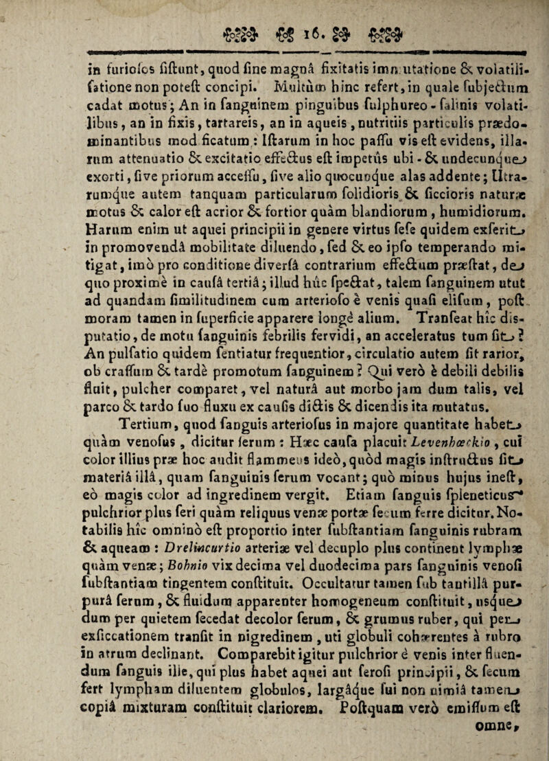 in furiofos fiftunt, quod fine magna fixitatis imn:litatione & volatili, fationenon poteft concipi. Multum hinc refert,in quale fubjedum cadat motus ; An in fanguinem pinguibus fulphureo - telinis volati¬ libus , an in fixis, tartareis, an in aqueis , nutritiis particulis prsedo- minantibus mod ficatum : Iftarum in hoc pafTli vis eft evidens, illa- rum attenuatio &. excitatio efxt&us eft impetus ubi - & undecunque.; exorti, five priorum accelfu, five alio quocuoque alas addente; Utra- rumque autem tanquam particularum folidioris & ficcioris natur» motus & calor eft acrior fortior quam blandiorum , humidiorum. Harum enim ut aquei principii in genere virtus fefe quidem exferit-* in promovenda mobilitate diluendo, fed & eo ipfo temperando mi¬ tigat, imb pro conditione diverte contrarium effedum pr»ftat, de-> quo proxime in caute tertii; illud huc fpe&at, talem fanguinem utut ad quandam fimilitudinem cum arteriofoe venis quafi elifura, poft moram tamen in fiiperfkie apparere ionge alium. Tranfeat hic dis¬ putatio, de motu (anguinis febrilis fervidi, an acceleratus tum fit-> 2 An pulfatio quidem fentiatur frequentior,circulatio autem fit rarior, ob craflum & tarde promotum faoguinem? Qui vero h debili debilis fluit, pulcher comparet, vel naturi aut morbo jam dum talis, vel parco & tardo fuo fluxu ex canfis di&is & dicendis ita mutatus. Tertium, quod fanguis arteriofus in majore quantitate habete quam venofus, dicitur /erum : Haec caufa placuit Levenhcerkio , cui color illius prae hoc audit flammeus ideo, quod magis inftru£tus fit-» materi^ illi, quam fanguinis ferum vocant; quo minus hujus ineft, eo magis color ad ingredinem vergit. Etiam fanguis fpleneticusr* pulchriorplus feri quam reliquus venae portae fecum ferre dicitur. No¬ tabilis hic omnino eft proportio inter fubftantiam fanguinis rubram & aqueam : Dreliucurtio arteriae vel decuplo plus continent lymphae quam venae; Bohnio vix decima vel duodecima pars fanguinis venofi fubftantiam tingentem conftituit. Occultatur tamen fub tautilli pur- puri fernm, & fluidum apparenter homogeneum conftituit, nsque-> dum per quietem fecedat decolor ferum, & grumus ruber, qui pen.» exficcationem tranfit in nigredinem , uti globuli cohnrrentes a rubro in atrum declinant. Comparebit igitur pulchrior i venis inter fluen¬ dum fanguis ille, qui pius habet aquei aut ferofi principii, &, fecum fert lympham diluentem globulos, largdt^ue fui non uimte tameru copte mixturam conftituit clariorem, Poftquam verb cmiflum eft omne.