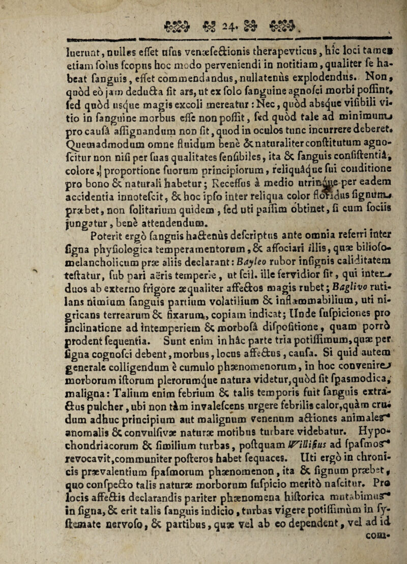 && ■&! 24.13- €£4. luerunt, nolles effet ufas vencefe&ianis therapevticus, hic loci tamei etiam folus fcopns hoc modo perveniendi in notitiam, qualiter fe ha¬ beat fanguis, eifet commendandus, nullatenus explodendus. Non* quod eo jam deducia fit ars, ut ex folo faoguine agnofei morbi poffint» fed qu5d usque magis excoli mereatur :Nec, quod absque vifibili vi- tio in fanguinc morbus effe nonpoffit, fed quod tale ad minimunu pro caufi a (lignandum non fit, quod in oculos tunc incurrere deberet» Quemadmodum omne Ruidum bene & naturaliter conftitutum agno- fcitur non nifi per fuas qualitates fenfibiles, ita fanguis confiftentiA, colore ,\ proportione Tuorum principiorum, reliqu4que Tui conditione pro bono & naturali habetur; Keceffus k medio utrinde per eadem accidentia innotefcit, &hoc ipfo inter reliqua color fl<mdus fignunu prabet, non folitarium quidem , fed uti pafiim obtinet, fi cum fociis jungatur, bene attendendum. Poterit ergb fanguis ha8:enus defcriptus ante omnia referri inter ligna phvfiologica temperamentorum *& atfociari illis, quae biliofo- melancholicum prae aliis declarant: Bayleo rubor infignis caliditatem teftatur, fub pari aeris temperie, ut fcil. ille fervidior fit, qui inter-» duos ab externo frigore aequaiiter afFe£tos magis rubet; Baglivo ruti¬ lans nimium fanguis partium volatilium 8c inflammabilium, uti ni¬ gricans terrearum & fixarum», copiam indicat; Unde fufpiciones pro inclinatione ad intemperiem morbofi difpofitione, quam porr5 prodent fequentia. Sunt enim inh4c parte tria potiffimum,quae per ligna cognofci debent, morbus, locus affeftus, caufa. Si quid autem generale colligendum e cumulo phaenomenorum, in hoc convenire-* morborum iftorum pleroruraque natura videtur,quod fit fgasmodica, maligna: Talium enim febrium & talis temporis fuit fanguis extra- Gus pulcher, ubi non t&m invalefcens urgere febrilis calor,quam erui dum adhuc principium aut malignum venenum a&iones animales^ anomalis 8c convuifivge naturae motibus turbare videbatur. Hypo¬ chondriacorum & fi milium turbas, poflquam lyillifius ad fpafmo^* revocavit,communiter pofteros habet fequaces. Uti ergo in chroni¬ cis praevalentium fpafmorum phaenomenon, ita & fignum praebet , quo confpe&o talis naturae morborum fufpicio meritb nafeitur. Pro locis affe£fci$ declarandis pariter phaenomena hiftorica routabimusr* in figna, & erit talis fanguis indicio»turbas vigere potiffurmm in fy- fhsiate nervofo, & partibus, quae vel ab eo dependent, vel ad ii coni-