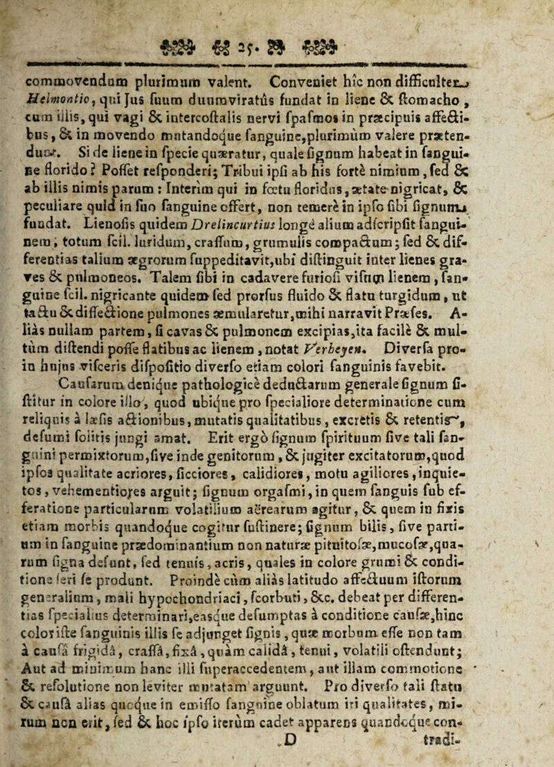 ■mtmum «sy*» €4» WttMAMiNitaHtftfii Mmniu wiuiViiii, n tnmmtm «umii— «MMMaMMwMM commovendam plurimam valent. Conveniet hic non difficulter^» Helmontic} qui }us fuum duumviratus fundat in liene 8c Aomacho , cum illis, qui vagi & intercoftalis nervi fpafroos in prsecipuis affe&i- bus | & in movendo mntandoque fanguine,plurimum valere prseten- du&t. Side liene in fpecie quaeratur, quale fignum habeat in fangui- ne florido ? Poffet refponderi; Tribui ipfi ab his fort£ nimium, fed £c ab illis nimis parum : Intcrlm qui in foetufloridos,setate nigricat, & peculiare quid in fuo fanguine effert, non temere in ipfofibi fignunu. fundat. Lienofis quidem Drelincurtius long<^ alium adfcripfit fangui- nem; totum fcll. luridum, craffum, grumulis comparum; fed 8c dif¬ ferentias talium aegrorum fuppeditavit,ubi diftinguit inter lienes gra¬ ves 8c pulmoneos. Talem fibi in cadavere furio fi vifnm lienem , fan¬ guine fcil. nigricante quidem fed prorfus fluido & flatu turgidum, ut ta&u 3cdifleflione pulmones aemularetur,mihi narravit Prafes. A- lias nullam partem, fi cavas & pulmonem excipias,ita facile & mul¬ tum diftendi poffe flatibus ac lienem, notat jSerheycn* Diverfa pro- in hujus vifceris difpofitio diverfo etiam eoiori fanguinis favebit. Caufarum denique pathologice dedadarum generale fignum fi- flitur in colore iiloy, quod ubique pro fpecialiore determinatione cum reliquis a laffis asionibus,mutatis qualitatibus, excrfctis & retentis^, defumi foiitis jungi smat. Erit ergo lignum fpirituum five tali fan- guini permixtorum,five inde genitorum, & jugiter excitatorum,quod ipfo3 qualitate acriores, ficciores, calidiores, motu agiliores,inquie¬ tos , vehementiofes arguit; fignum orgafmi,in quem fanguis fub ef¬ feratione particularum volatilium aerearum agitur, & quem in fixis etiam morbis quandoque cogitur fuflinere;fignum bilis, five parti¬ um in fanguine praedominantiam non naturae pitn!tor9e,mucof3r,qua- v > rum figna defunt, fed tenuis,acris, quales in colore grumi & condi¬ tione !eri fe produnt. Proinde cum ali&s latitudo affe£iuum iftorum generalium, mali hypochondriaci, fcorbuti > 8cc. debeat per differen¬ tias fpecialius deternainari,easque defumptas i conditione caufae,hiiic color ille fanguinis illis fe adjunget fignis ,qu* morbum efle non tam a canfa frigidi, craffa,fix£, quam calida, tenui, volatili oftendunt; Aut ad minimum hanc ilii fuperaccedentem, aut illam commotione * & refolutione non leviter mutatam arguunt. Pio diverfo tali flatu & caufl alias queque in emifTo fangnine oblatum iri qualitates, mi¬ rum nen erit, fed & hoc ipfo icerum cadet apparens quandoque con* .D tradi-