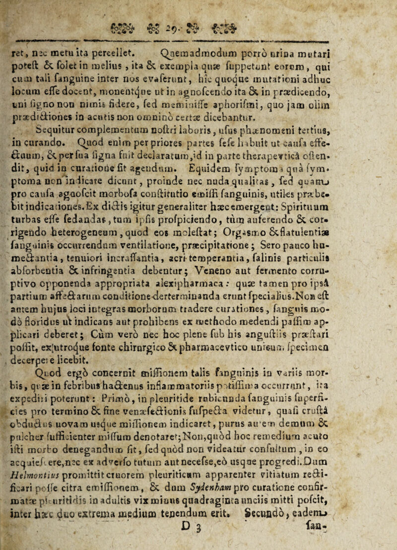-9** ret, nsc metu ita percellet. Qnemadraodum porro urina mutari poteft & foiet in melius , ita & exempla ause fuppetunt eororo, qui cum tali fanguine inter nos evaferunt, hk quoque mutationi adhuc locum effe docent, monentqne ut in agnofcendo ita & in praedicendo, uni ligno non nimii fidere, fed memimfle apliorifmi, quo jam olim proditiones in acutis non omnino cert^ dicebantur. Sequitur complementum noftn laboris, ufus phjtnomgni tertius, in curando. Quod enim per priores partes fefe habuit ut eaufa effe* £iaumj &.perfua figna fuit declaraturnpd in parte therapeutici ollen* dit, quid in curatione fit agendum. Equidem fvmptom * qua fym« ptoma non Indicate dicunt, proinde nec nuda qualitas, fed quatru pro caufa agaofeit morbofa conilitutio emilfi fanguinis, utiles prabe- bit indicationes. Ex diclis igitur generaliter haec emergeot: Spirituum turbas -effis fedandas, tum ipfis profpiciendo, tum auferendo &, cor* rigendo beterogeneom, quod eos moleftat; Org*$mo 8cflatulentiae [anguinis occurrendum ventilatione, praecipitatione; Sero pauco hu- medantia, tenuiori tncraiTantia, acri temperantia, falinis particulis abforbentia Scinfringentia debentur; Veneno aut fermento corru¬ ptivo opponenda appropriata alexipbarmaca: quse tamen pro i psA partium affe&arum condidonederterminanda erunt fpecialius.No® eft amem hujus loci integras morborum tradere curationes, fanguis mo¬ do floridus ul indicans aut prohibens ex «methodo medendi paffim ap¬ plicari deberet; Cum vero nec hoc plene fub his anguillis pradlari pollit, ex[utroque fonte chirnrgico &pharmaeevtico unieun. (pecimen decerpet e licebit. Quod erg& concernit mulionem talis fangnlnb io variis mor¬ bis , qt se in febribus ha&enus inflammatoriis potiilima occurrunt, ira expediri poterunt: Primo, in pleuritide rubicunda (anguinis faperfi- cies pro termino & fine vensefecdionis fufpe&a videtur, quafi crufti obdu&us uovam usque mulionem indicaret, purus airem demum & pulcher (uifidenter mifliira denotaret;Non,qubd hoc remediuriQ acuto illi morto denegandum fit, fed quod non videatur confuitum , in eo 2cquk.here,nec ex adverfo tutum autnecefse,e6 usque progredi.Dum Helmontius promittit ctuorefn pleuriticam apparenter vitiatum re&i- fkari polfe citra emifiionem, & dum Syienham pro curatione confir¬ matae pb.uritidjs in adultis vixmiou6 quadraginta unciis mitti pofeit, inter hate dno extrema medium tenendum erit. Secundo, eadenu D 3 faa-
