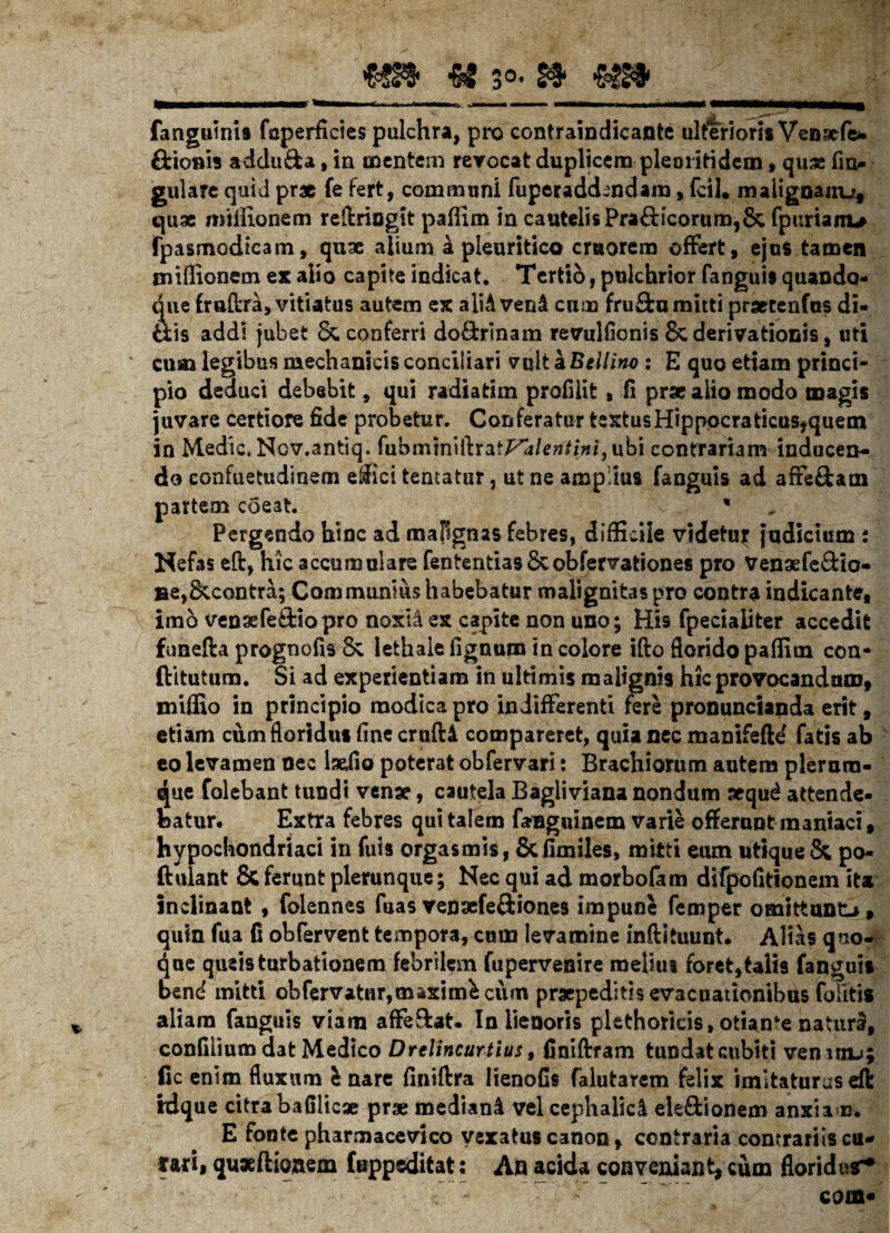 fangutnia foperficies pulchra, pro contraindicante ulteriori* Vensefe* Arionis adduda, in mentem revocat duplicem piem itidem, quae lin¬ gulare quid pr* fe fert, communi fuperaddmdam, fcil. malignanu* quae miilionem reftriagit paffim in cautelis Pra£Hcorum,& fpuriam* fpasmodicam, quae alium £ pleuritico cmorera offert, ejus tamen miffionem ex alio capite indicat. Tertio, pulchrior fanguis quando¬ que fmlhra, vitiatus autem ex aliAvend cum fru&u mitti praerenfus di- fctis addi jubet & conferri do&rinam revullicnis 8c derivationis, uti cum legibus mechanicis conciliari vult a Bellirw : E quo etiam princi¬ pio deduci debebit, qui radiatim profiiit, fi prae alio modo magis juvare certiore fide probetur. Conferatur textusHippocraticus*quem in Medie. Ncv.antiq. fubmtniftrat^/e»/i#i, ubi contrariam inducen¬ do confuetudinem effici tentatur, ut ne amplius fanguis ad affe£tam partem coeat. * Pergendo hinc ad mafignas febres, difficile videtuf judicium : Nefas eft, hic accumulare fententias8cobfervationes pro Venaefe&io- »e,&contra; Communius habebatur malignitas pro contra indicante, imo venaefe&iopro noxHex capite non uno; His fpeciaiiter accedit funefta prognofis 8v lethale lignum in colore ifto florido paffim con- ftitutum. Si ad experientiam in ultimis malignis hic provocandum, miffio in principio modica pro indifferenti fere pronuncianda erit, etiam cum floridus line crulU compareret, quia nec manifefte' fatis ab eo levamen nec lselio poterat obfervari: Brachiorum autem plerum¬ que folebant tundi venae, cautela Bagliviana nondum aequ^ attende¬ batur* Extra febres qui talem fanguinem varie offerunt maniaci, hypochondriaci in fuis orgasmis, 8cfimiles, mitti eum utique & po- ftulant & ferunt plerunque; Nec qui ad morbofam difpofitionem ita inclinant , folennes fuas vensefeftiones impune femper omittunt-», qum fua fi obfervent tempora, cum levamine inftituunt. Altas quo¬ que queis turbationem febrilem fupervenire melius foret,talis fanguis bend mitti obfervatur,maximi cum praepeditis evacuationibus foiitis aliam fanguis viam affe&at. In lienoris plethoricis, oti*n*e natura, confilium dat Medico Drelincurtius t finiftram tundat cubiti vemtiu; fic enim fluxum & nare liniftra Iienofis falutarem felix imitaturus eft idque citra bafilicae prae mediani vel cephalici ele&ionem anxiam. E fonte pharmacevico vexatus canon, contraria contrariis cu¬ rari, quxftioaem fuppeditat: An acida conveniant, cum floridasr* COffl*