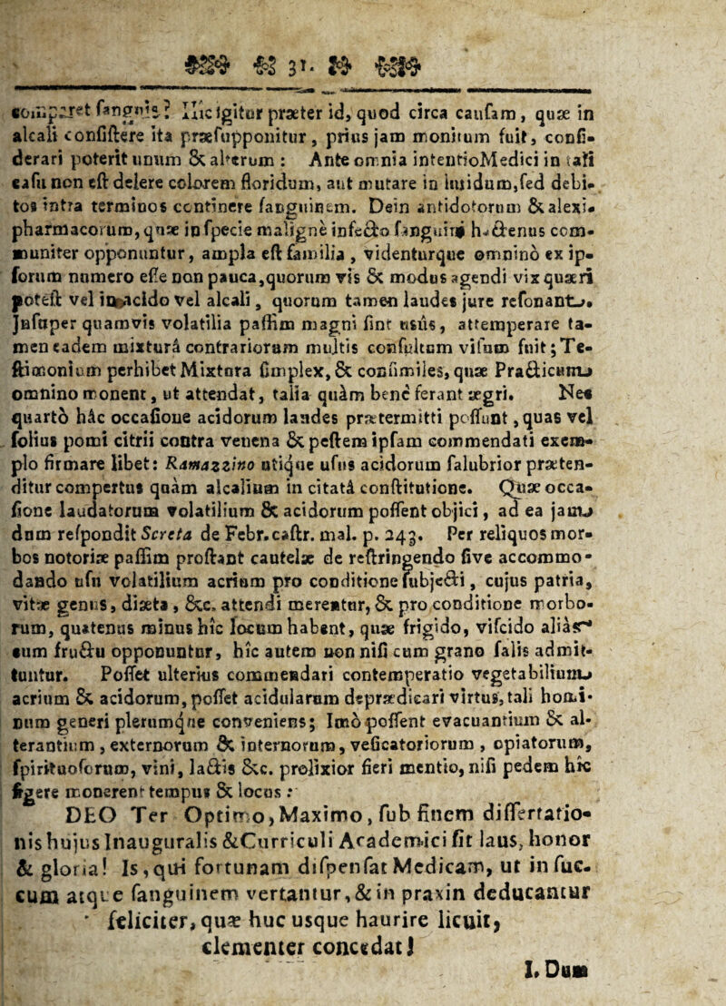 M cou,p^r«t fangid«J Hic igitur praeter id, quod circa caufaro, quae in alcali confiftere ita prsefupponitur, prius jam monitum fuit, confi- derari poterit urnuh & alarum : Ante omnia intentioMedici in uti cafu non eft delere colorem floridum, aut mutare in imidum,fed debi¬ tos tntra terminos continere fauguinem. Dein antidotorum Scaleni* pharmacorum, quae infpecie maligne infscbo fangimi fu&enus com¬ muniter opponuntur, ampla eft familia , videnturque omnino ex ip« forum numero efle non pauca,quorum vis 8c modus agendi vix quaeri poteft vel in©acldo vel alcali, quorum tamen laudes jure refonant->. Jnfuper quamvis volatilia pafBm magni finf usus, attemperare ta- mencadem mixtura contrariorum mujtis confdtcm vifum fuit;Te- ftioGonium perhibet Mixtura fimplex,& cosfimiies, quae Pra&icunu omnino monent, ut attendat, talla qulm bene ferant aegri. Ne* quarto h£c occatione acidorum laades praetermitti poffunt ,quas vel folius pomi citrii contra venena & peftem ipfam commendati exem¬ plo firmare libet: Ramazzino utique ufus acidorum falubrior proten¬ ditur compertus quam alcalium in citati conftituticne. Qiiaeocca- fione laudatorum volatilium & acidorum poflent objici, ad ea jauu dum refpondit Scrcta de Febr.caftr. mal. p. 243. Per reliquos mor¬ bos notoriae paffim profhnt cautelae de refringendo five accommo¬ dando tifn volatilium acrium pro conditione fubjedi, cujus patria, vitae genus, diaeta , 6cc, attendi merentur, & pro conditione morbo¬ rum, quatenus minus hic locum habent, quae frigido, vifeido aliasr* •um fru&u opponuntur, hic autem non nifi cum grano falis admit¬ tuntur. Poftet ulterius commendari conteroperatio vegetabiltunu acrium & acidorum, peflet acidularum depratdkari virtus, tali homi¬ num generi plerumque conveniens; Imo poffent evacuantium Sc al¬ terantium , externorum & 'mternorum, veficatoriorum , epiatorum, fpirituoferum, vini, laSts &c. prolixior fieri mentio, nifi pedem hic Irgere monerem tempus & locus: DEO Ter Optimo> Maximo, fub finem difTerfatio nis hujus Inauguralis &Curriculi Academici fit laus, honor & gloria! Is, qui fortunam difpenfar Medicam, ut in fuc- cum atque fanguinetn vertantur,&in praxin deducantur ' feliciter* qu* huc usque haurire licuit, dementer concedat) LDuaa