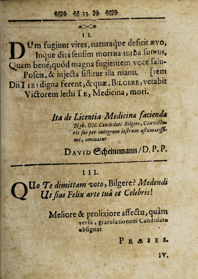 £2 33- S$ #8» » I. DUm Fugiunt vires, natura cjpe deficit *vo, Jnque diesfenfim mortua tuifca mmus. Quam bene,quod magna fugientem voce falu- Pofcis,& inje&a (iftitur illa manu, [tem DiiT lBidigna ferent,&quae ,Bilcere> vetabit Vi<3orem lcthi T e , Medicina, mori. 7/4 de Licentia Medicine, facienda 2fob. VN- Candidati Bilgert, Convitto* ris fut fer integrum lujlrum ajlumattjp- mi f eminatur D a v i d ©(&«iticmanit / D* 111. Uo Te dimittam voto, Bilgere? Medendi Ut fias Felix arte tua et Celebris! Meliore & prolixiore affe&u, quam verfu , gratulationem Candidato obfignat P R & S E S. IV.