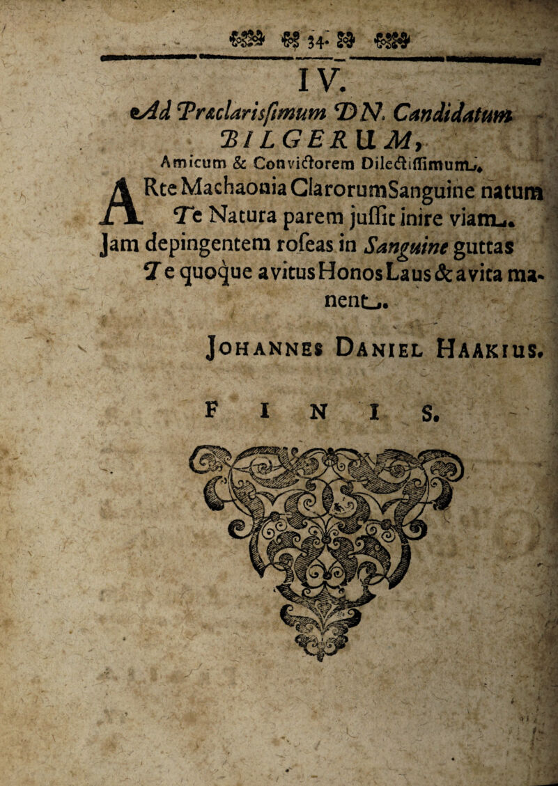 ^34* w ■&5M' IV. *Ad Tradaris fimum D N, Candidatum !'BILGERVLM, Amicum & Convictorem DileCtjffimumj* ARte Machaonia GlarorumSanguine natum Te Natura parem juflit inire viam,.. Jam depingentem rofeas in Sanguine guttas 7 e quoque avitus Honos Laus & avita ma* nent_« JOHANNES DANIEL HAAKIUS.