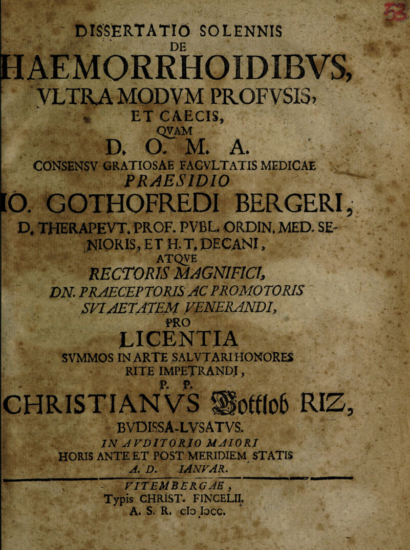 DISSERTATUS SOLENNIS BL.'. ’* B . _ ■ ->! . . .7 -stw ■ i r • . - - * * DE HAEMORRHOIDIBVS, VLTRA MOD VM PROF VSI3 , ET CAECIS, QVAM a o. m. a. CONSENSV GRATIOSAE FAGVLTATIS MEDICAE PRAESIDIO fCX GOTHOFREDI BERGERI , D, THERAPEVT. PROF. PVBL, ORDIN. MED. SE¬ NIORIS, ET H. T. DECANI, DN. PRAECEPTORIS AC PRO MOTORIS SVI AETATEM VENERANDI, SVMMOS IN ARTE SALVTARI HONORES RITE IMPETRANDI, BVDIS5A-LVSATVS. IN AVDITORIO MAIORI HORIS ANTE ET POST MERIDIEM STATIS A. D. IANFAR. , V -s-. VITEMBERGAE , Typis CHRIST. FINCELII. A. S. R. clo loce.