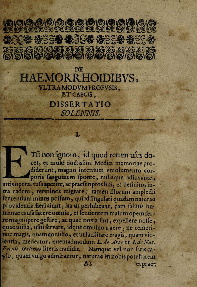 DE HAEMORRHOIDIBVS, VLTRA MODVM PROF VSIS, ET CAECIS, i 9 DISSERTATIO SOLENNIS, I. Tfi non ignoro, id quod rerum ufus do¬ cet, et muitj dodisfimi Medici memoriae pro¬ diderunt, magno interdum emolumento cor¬ poris fanguinem fponte, nullaque adiuvante-» artis opera, vata aperire, ac praeferiptos fibi, et definitos in¬ tra eadem , terminos migrare: tamen illorum ampledi fententiam minus poflum, qui id fingulari quadam naturae providentia fieri aiunt, ita ut perhibeant, eam falutis hu¬ manae caufa facere omnia, et Tendentem malum opem fer¬ re magnoperegeftire, aequae noxia fint, expellere nofle, quae utilia, ufui fervare, idque omnino a gere , ne temeri-' tate magis, quamconfilio , et ut facilitate magis, quamvio- lentia, medeatur, quemadmodum L.de Arte et l.deNat. Facult. Galenus literis tradidit. Namque vel non fatis ca- fio, quam vulgo admirantur, naturae m nobis poteftatem A i etprae’.