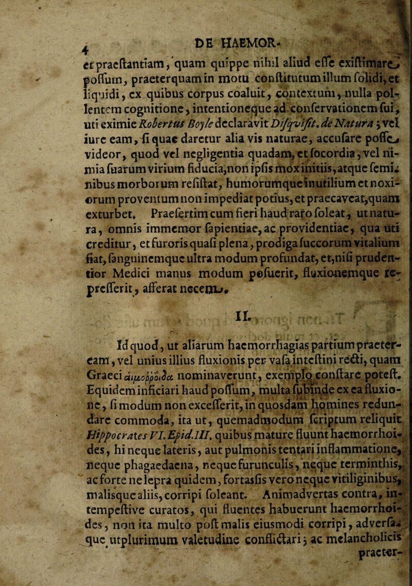 i l DE HAEMOR- T ;v!r etpracftantiam, quam quippe nihil aliud efle exifiimaro poffum, praeterquam in motu conftitutumillum folidi, et liquidi, cx quibus corpus coaluit, cpntcxturu, nulla pol¬ lentem cognitione, intentioneque ad confervationem fui, uti eximie Rohrtus Boy/e declaravit de Natura jvel iure eam , £ quae daretur alia vis naturae, accufare poffc* videor, quod vel ncgligentia quadam, et rocordia,vel ni¬ mia fuarum virium fiducia,non ipfis mox initiis, atque femu Ilibus morborum refiftat, humorumque inutilium et noxi- ; orum proventum non impediat potius, et praecaveat,quam exturbet* Praefertim cum fieri haud rato foleat, utnatu- ra, omnis immemor fapientiae, ac providentiae , qua uti creditur, et furoris quafi plena, prodiga fuccorum vitalium fiat,f3tiguincmque ultra modum profundat, et,nifi pruden- tior Medici matius modum pefuerit, fluxionemque te- prefferit, afferat neceoLf# -1L r ! Id quod, ut aliarum haemorrhagiae parttum praeter- \ eam, vel unius illius fluxionis per vafa inteftini re£ti, quam Graeci dipoppulct nominaverunt, exemplc^conflare poteft. Equidem Inficiari haud poflum/multa fubinde ex ea fluxio¬ ne, fi modum non excefferit, in quosdam hpmines redun¬ dare commoda, ita ut, quemadmodum fcriptum reliquit Hippocrates VLEpid.Hl> quibus mature fluunt haemorrhow des, hi neque lateris, aut pulmonis tentarunflammatione, j neque phagaedacna, neque furunculis, neque terminthisn ac forte ne lepra quidem, fortasfis vero neque vitiliginibus,; malisque aliis, corripi folcant. Animadvertas contra , in- tempeftive curatos , qui fluentes habuerunt haemorrhoi¬ des 5 non ita multo poli malis eiusmodi corripi, adveria* que utplurimum valetudine confliCtari j ac melancholicis praeter-- k - •**