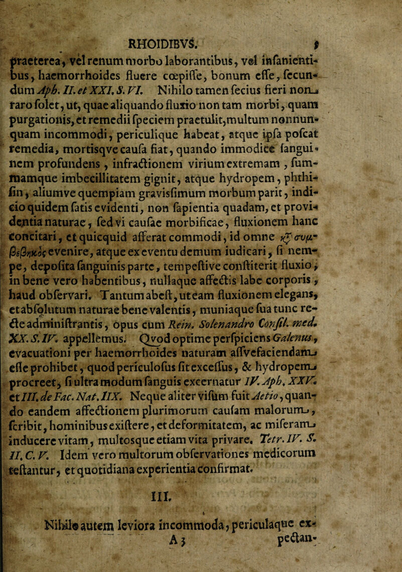 RHOIDIBVl * praeterea, vel renum morbo laborantibus, vel infamenti- bus, haemorrhoides fluere coepiffe, bonum cffe , fecun¬ dum Aph, II. et XXI9 S. VI Nihilo tamen fecius fieri noru farofolet,ut, quae aliquando fluxio non tam morbi, quam purgationis, et remedii fpeciem praetulit,multum nonnum quam incommodi, periculique habeat, stque ipfa pofcat remedia, mortisqvecaufa fiat, quando immodice fangui* nem profundens , infraCtionem virium extremam , fum- luamque imbecillitatem gignit, atque hydropem, phthi- fin, aliumve quempiam gravisfimum morbum parit, indi¬ cio quidem fatis evidenti, non fapientia quadam, et provi* dentia naturae, fedvi caufac morbificae, fluxionem hanc Concitari, etquicquid afferat commodi, id omne @s@riitk evenire, atque ex eventu demum iudicari, fi nem¬ pe, depofitafanguinis parte, tempeftiveconfiiterit fluxio, in bene vero habentibus, nullaque affeCtis labe corporis, haud obfervari* Tantum abeft, ut eam fluxionem elegans, et abfolutum naturae bene valentis, muniaque fua tunc re- deadminiftrantis, opus cum Rem. Solenandro CoiijiL wcd. XX. S. IV. appellemus, Qvod optime pcrfpiciens Galenus-, evacuationi per haemorrhoides naturam affvefaciendanu efleprohibet, quodpericulofus fitexceffus, & hydropem^ procreet, fi ultra modum fanguis excernatur lV.Aph.XXK ttHI de Fac* Nat. lIX. Neque aliter vifum fuit Aetia y quan¬ do eandem affectionem plurimorum caufam malorum-», feribit, hominibus exiftere, et deformitatem, ac miferam-» inducere vitam,multosque etiam vita privare. Tetr.IV. S. IIC. F. Idem vero multorum obfervationes medicorum reflantur y et quotidiana experientia confirmat, III. . Nih-ile autem leviora incommoda, periculaqne ex-  ■ Aj pe&an*