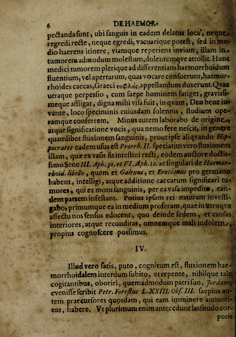 pedandafunt, ubi fanguis in eadem delatus loca*, ne quo regredi rede, neque egredi, vacuarique poteft, fed in me* dio haerens itinere, viamque reperiem inviam, illam ito tumorem admodum moleftum,dolentemqve attollit. Hunc medici tumorem plerique ad differentiam haemorrhoidum fluentium, vel apertarum, quas vocare confuerunt,haemor¬ rhoides caecas, Graeci Tt/<pA<«, appellandum duxerunt.Qvae utraque perpesfio , cum faepte hominem fatiget, gravisfi- ineque affligat, digna mihi vifa fuit, in qvam, Deo bene iu« vante, loco fpeciminis cuiusdam folenpis, ftudium ope¬ ramque conferrem, Minus autem laborabo de origino» atque fignificatione vocis, qua nemo fere nefeit, in genere quamlibet fluxionem fanguinis, proutipfc aliqvando Hip* pocrates eadem ufus eft Prorrh. II. fpeciatim vero fluxionem illam, quseexvafis fitinteftini redi, eodemaucftoredoftis- fimo Sene Iit. Apb.jo. et VI. Apb. u. ac lingulari de Haemor- rhoid. libello, quem et Galenus, et Erotianus pro germano habent, intelligi, atque additione caecarum fignificari tu¬ mores, qui ex motu fanguinis, per ea vafa impedito, ean¬ dem partem infeftant. Potius ipfam rei naturam invefti- gabo, primumque ea in medium proferam ,quae in utroqve affedtu nos fenfus edocent, quo deinde fedem, eteaufas interiores, atque reconditas, omnemque mali indolcjiu,: propius cognofccrc posfiraus. m IV. / '::d ’ Vy, ^ f 'n? Illudi vero fatis, puto, cognitum eft, fluxionem hae- morrhoidalcminterdumfubito, etrepente, nihiique talcy cogitantibuf, oboriri, quemadmodum patri fao, Jordanor \ evenifle feribit Petr. For eft cis Z« XXIII. Obf.IIL faepius au¬ tem praecurfores quosdam, qui eam imminere annunti¬ ent, habere. Vt plurimum enimanteceduntlasfitudo cor- poris