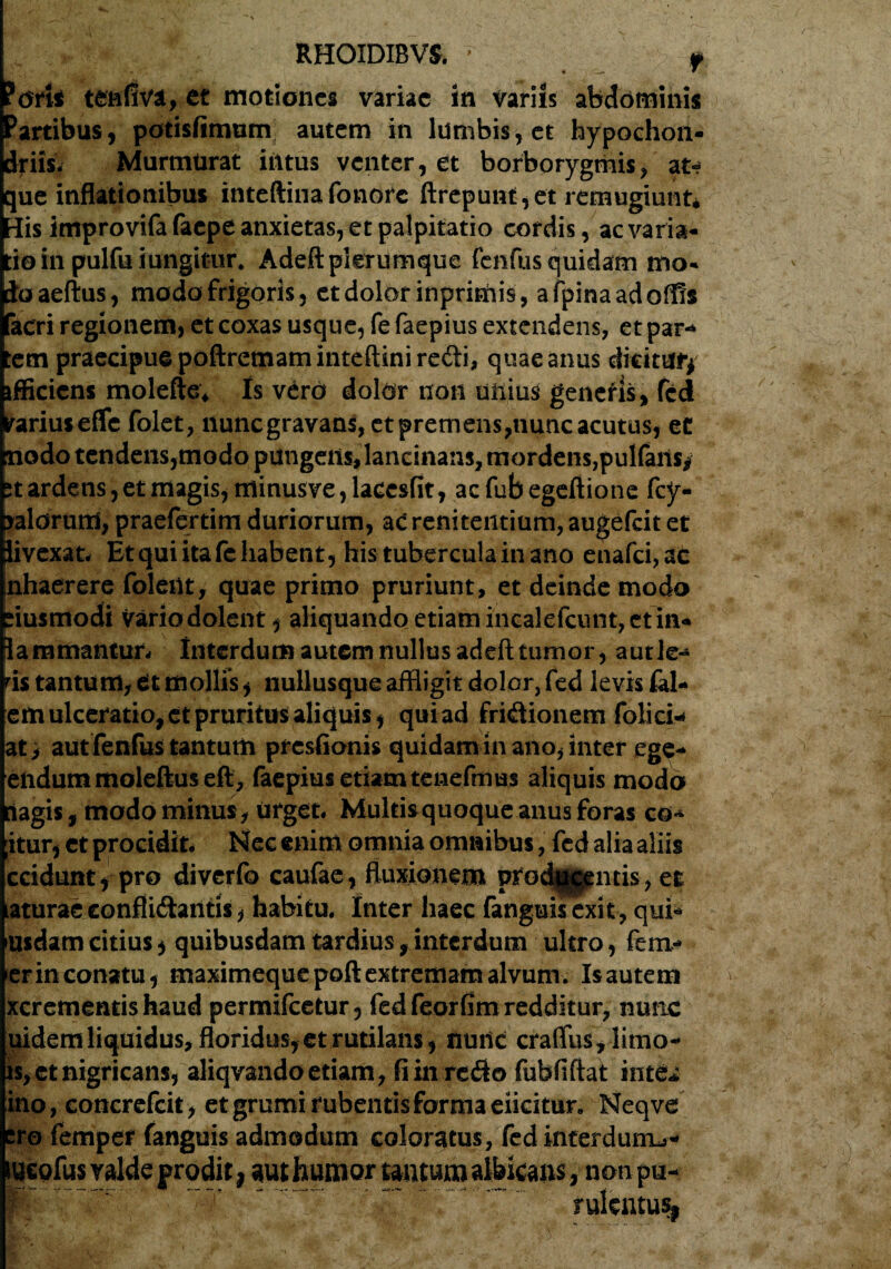 oris tenfiva, et motiones variae in variis abdominis artibus, porisfimum autem in lumbis, et hypochon¬ driis. Murmurat intus venter, et borborygmis, at-* que inflationibus inteftinafonorc ftrepunt,et remugiunt* His improvifa faepe anxietas, et palpitatio cordis, ac varia¬ tio in pulfu iungitur. Adeft plerumque fenfus quidam mo¬ do aeftus, modo frigoris, et dolor inprimis, afpinaadoffis acri regionem, et coxas usque, fe faepius extendens, et par-* tem praecipue poftremaminteftini recti, quae anus diritufy tfficiens molefte* Is vero dolor non unius generis, fcd parius effc folet, nunc gravans, et premens,nunc acutus, et nodo tendens,modo pungetis, lancinans, mordens,pulfaits/ pt ardens, et magis, minus ve, laccsfit, acfubegeftione fcy- paldrutrS, praefertim duriorum, ac reniteiitium, augefeit et Jivexat- Et qui ita fe habent, his tubercula in ano enafci,ac nhaerere folent, quae primo pruriunt, et deinde modo riusmodi vario dolent, aliquando etiam incalefcunt, et in- lammantur- Interdum autem nullus adeft tumor, aut Ie¬ ris tantum, tt mollis, nullusque affligit dolor, fed levis fal- em ulceratio, et pruritus aliquis, qui ad friCtionem foiiei* at > aut fenfus tantum presfionis quidam in ano, inter ege- endummoleftuseft, faepius etiam tenefmus aliquis modo iagis, modo minus, urget# Multi&quoque anus foras co* ;itur, et procidit- Nec enim omnia omnibus, fcd alia aliis ceidunt, pro diverfo caufae, fluxionem prodjggentis, et aturae conflictantis, habitu* Inter haec fanguisexit, qui¬ busdam citius, quibusdam tardius, interdum ultro, fera- er in conatu, maximeque poft extremam alvum. Is autem xcrementishaud permifeetur, fed feorfim redditur, nunc mdem liquidus, floridus, et rutilans, nunc cratTus, limo- is, et nigricans, aliqvandoetiam, fi in reCto fubfiftat int& ino, concrefcit, et grumi rubentis forma elicitur. Neqve ero femper fanguis admodum coloratus, fed interduiru- iucofus valde prodit, aut humor tantum albicans, non pu- rulcntu%