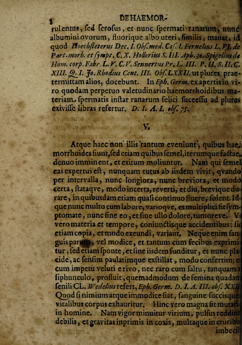 f>E HAEMOR- rulentus, fed Ferofus, et nunc fpermati ranarum, nulic] albumini ovorum, fluorique albo uteri, fimilis, manat, id quod IZoechfteteriis Dec. I. Obf.med. Caf. I Fer ne luis Lt VL de Part. ?norb. etfympt, CtJ, Hollerith S. llL Apb.je. Spigelitude Hum. corp. Fabr, L. V. C. V\ Se n ner tus Pr.L. III. P. II.S. II, C XIII.g^I. Jo.Rhodius Cent.IIl. Obf.LXXII.utplurcs prae¬ termittam alios, docebunt. In Eph. Germ. ex apertisin vi« ro quodam perpetuo valetudinario haemorrhoidibus ma¬ teriam^ fpermatis inftar ranarum felici fuceeffu ad plures exiviffe libras refertur. D. I. A.L pbfi ~ ' 0 . t \ '•> • ;-r ■ .•-*'» 'n •' Atque haec non illis'tantum e veniunt', quibus hae morrhoidcs fiunt,fed etiam quibus femel,iterumque fa&ae^ denuo immin ent, ct exitum moliuntur. Nam qui femcl cas expertus eft, nunquam tutus ab iisdem vivit, qvando per intervalla, nunc longiora^ nunc breviora, et modo certa, ftataqve, modo incerta, reverti, et diu, brevique du rare , in quibusdam etiam quafi continuo fluere, folent.Id- quc nunc multo cum labore, varioqve, et multiplici fit fym ptomatc, nunc fine eo ,et fine ullo dolore, tumorevc. Vi vero materia et tempore, coniundtisque accidentibus: fu etiam copia , et modo exeundi , variant* Neque enim faiv guispar^^, vel modice , et tantum cum fecibus exprimi¬ tur , fed etiam fponte, et fine iisdem funditur, et nunc pia* eide, ac fenfim paulatimque exftillat, modo confertim, cum impetu veluti erivo, nec raro cum faltu, t an qua fiphunculo, profluit, quemadmodum de femina quad fenili CL. Wedelm refert, Epk Germ. D. I. A. III obf. X Quod fi nimium atqueimmodice fiat, fanguine fuccisq vitalibus corpus exhauritur* Hinc vero magna fit mu in homine. Nam vigor minuitur virium, pulfus reddi debilis, et gravitas inprimis iit coxis, multaque in cruri
