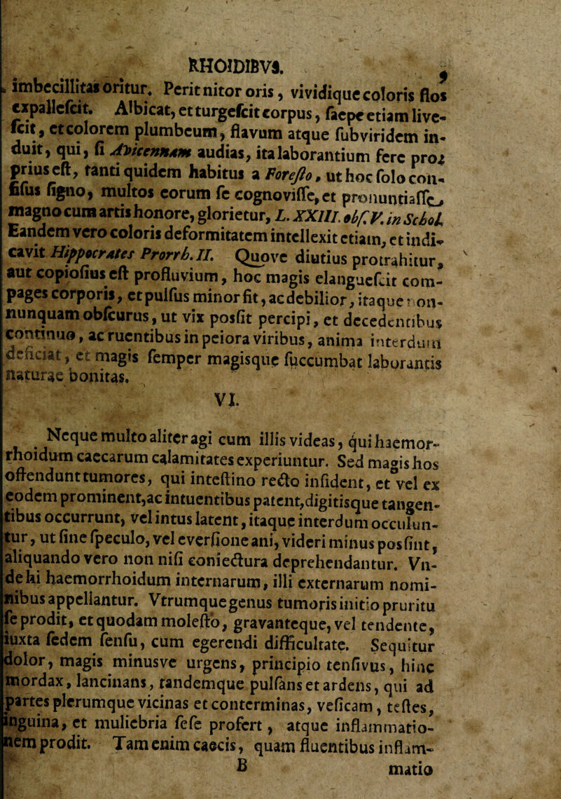 > / ... RHOIDIBVS. f imbecillitas oritur. Perit nitor oris, vividique coloris flos expallefcit. Albjcat, et turgefeit corpus, faepe etiam live¬ rat, et colorem plumbeum, flavum atque fubviridem in¬ duit, qui, fi ADitemAM audias, ita laborantium fere proa prius eft, tanti quidem habitus a Foreflo, ut hoc folo Coh- filus ligno, multos eorum fe cognovifle, et pranunriaflo magno cum arris honore, glorietur, L. XXIII. obflV. in ScboL Eandem vero coloris deformitatem intellexit etiam, et indi¬ cavit Hippocrates Prorrh.JI. Quove diutius protrahitur, aut copiofiuseft profluvium, hoc magis elanguefl.it com¬ pages corporis, etpulfus minor fit, aedebilior, itaque ? on- nunquam oblcurus, ut vix posfit percipi, et decedentibus continuo, ac ruentibus in peiora viribus, anima interdum dehesat, et magis femper magisque fuccumbat laborantis naturae bonitas. ' VI. Neque multo aliter agi cum illis videas, qui haemor- rhoidum caecarum calamitates experiuntur. Sed maoishos offendunt tumores, qui inteftino reflo infident, et°vel ex eodem prominent,ac intuentibus patent,digitisque tangen¬ tibus occurrunt, vel intus latent, itaque interdum occulun¬ tur, ut fine (peculo, vel everfioneani, videri minus posfint, aliquando vero non nifi eonieflura deprehendantur. Vn- dehi haemorrhoidum internarum, illi externarum nomi¬ nibus appellantur. Vtrumque genus tumoris initio pruritu feprodit, et quodam molefto, gravanteque,vel tendente, iuxta fedem fenfu, cum egerendi difficultate. Sequitur dolor, magis minusve urgens, principio tenfivus, hinc mordax, lancinans, randemque pulfans et ardens, qui ad partes plerumque vicinas et conterminas, veficam, tdles, inguina, et muliebria fefe profert, atque inflammatio¬ nem prodit. Tam enim caecis, quam fluentibus inflam- £ nutio