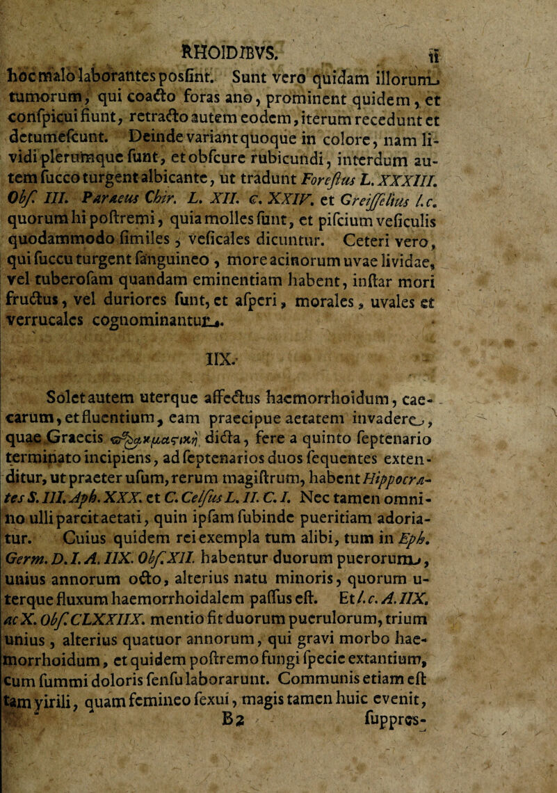 hoc malo laborantes posfint. Sunt vero quidam illorurru tumorum, qui coafto foras ano, prominent quidem, et confpicui fiunt, retrafto autem eodem, iterum recedunt et detumefeunt. Deinde variant quoque in colore, nam li¬ vidi plerumque funt, etobfcure rubicundi, interdum au¬ tem fucco turgent albicante, ut tradunt Foreftus L. XXXIII. Obf. III. Paraeiu Cbir. L. XII. e. XXIV. et GreiJJelius l. c. quorum hi poftremi, quia molles funt, et pifeium veficulis quodammodo fimiles, veficales dicuntur. Ceteri vero, qui fuccu turgent fanguineo, more acinorum uvae lividae, vel tuberofam quandam eminentiam habent, inftar mori frudtus, vel duriores funt, et afperi, morales, uvales et verrucalcs cognominantur.,. •v \ , IIX Solet autem uterque affedus hacmorrhoidum, cae¬ carum, et fluentium, eam praecipue aetatem invadero, quae Graecis dida, fere a quinto feptenario terminato incipiens , ad feptenarios duos fcquentes exten - ditur, ut praeter ufum, rerum magiftrum, habent Hippocra¬ tes S. 111, Jph. XXX\ et C, CelfusL, II. C, /. Nec tamen omni¬ no ulli parcit aetati, quin ipfamfubindc pueritiam adoria¬ tur. Cuius quidem rei exempla tum alibi, tum in Eph. Germ. D. L A. IIX. Obf XII. habentur duorum puerorum^, unius annorum odo, alterius natu minoris, quorum u- terque fluxum haemorrhoidalem pafliis eft. Et/, c. A. 11X, acX. Obf, CLXXIIX, mentio fit duorum puerulorum, trium unius , alterius quatuor annorum, qui gravi morbo liae- niorrhoidum, et quidem poftremo fungi fpecic extantium, cum fummi doloris fenfu laborarunt. Communis etiam eft tamprili, quam femineo fexui, magis tamen huic evenit, M Bz fuppres-