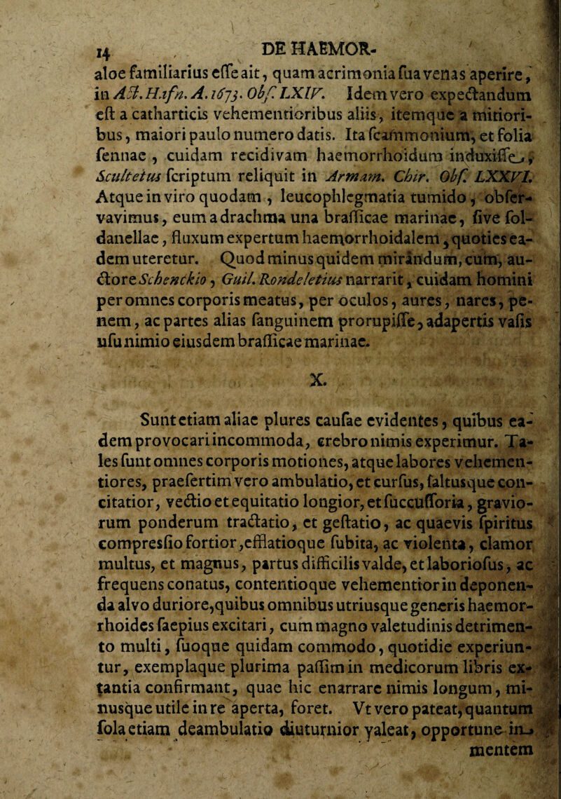 aloe familiarius effleait, quam acrimoniafuavenas aperire , 1 in AB.Hafn, A. 1673. Obf LXlF. Idem vero expedandum eft a catharticis vehementioribus aliis, item que a mitiori¬ bus , maiori paulo numero datis. Ita fcafrimonium, et folia fennae , cuidam recidivam haemorrhoidum iiiduxiffoi' Scultetiu fcriptum reliquit in Annam, Chir, Obf, LXXVL Atque in viro quodam , leucophlegmatia tumido, obfer- vavimus, eum a drachma una brafficae marinae, five fol- danellae, fluxum expertum haemorrhoidalem 5 quoties ea¬ dem uteretur. Quod minus quidem mirandum, cum, au- dortSchencklo 5 Guil, Rondeletius narrant, cuidam homini per omnes corporis meatus, per oculos, aures, nares, pe¬ nem , ac partes alias fanguinem prorupiffe5 adapertis vafis nfunimio eiusdem brafficae marinae. X. • “ &.• .. , I- j . ..i * - • . \ -^Tj • , ■ ‘ 1 * , ' ^ ‘ Sunt etiam aliae plures caufae evidentes, quibus ea¬ dem provocari incommoda, crebro nimis experimur. Ta¬ les funt omnes corporis motiones, atque labores vehemen- tiores, praefertim vero ambulatio, et curfus, faltusque con¬ citatior, vedio et equitatio longior, et fuccufforia, gravio¬ rum ponderum tradatio, et geftatio, ac quaevis fpiritus compresfiofortior,efflatioque fubita, ac violenta, clamor multus, et magnus , partus difficilis valde, et laboriofus, ac : frequens conatus, contentioque vehementiorindeponen- fi da alvo duriore,quibus omnibus utriusque genaris haemor¬ rhoides faepius excitari, cum magno valetudinis detrimen¬ to multi, fuoque quidam commodo, quotidie experiun- | tur, exemplaque plurima paffimin medicorum libris ex- fe tantia confirmant, quae hic enarrare nimis longum , mi- nusque utile in re aperta, foret. Vt vero pateat, quantum fola etiam deambulatio diuturnior yaleat, opportune im> $ 4’^»^***:* '.- mentem '
