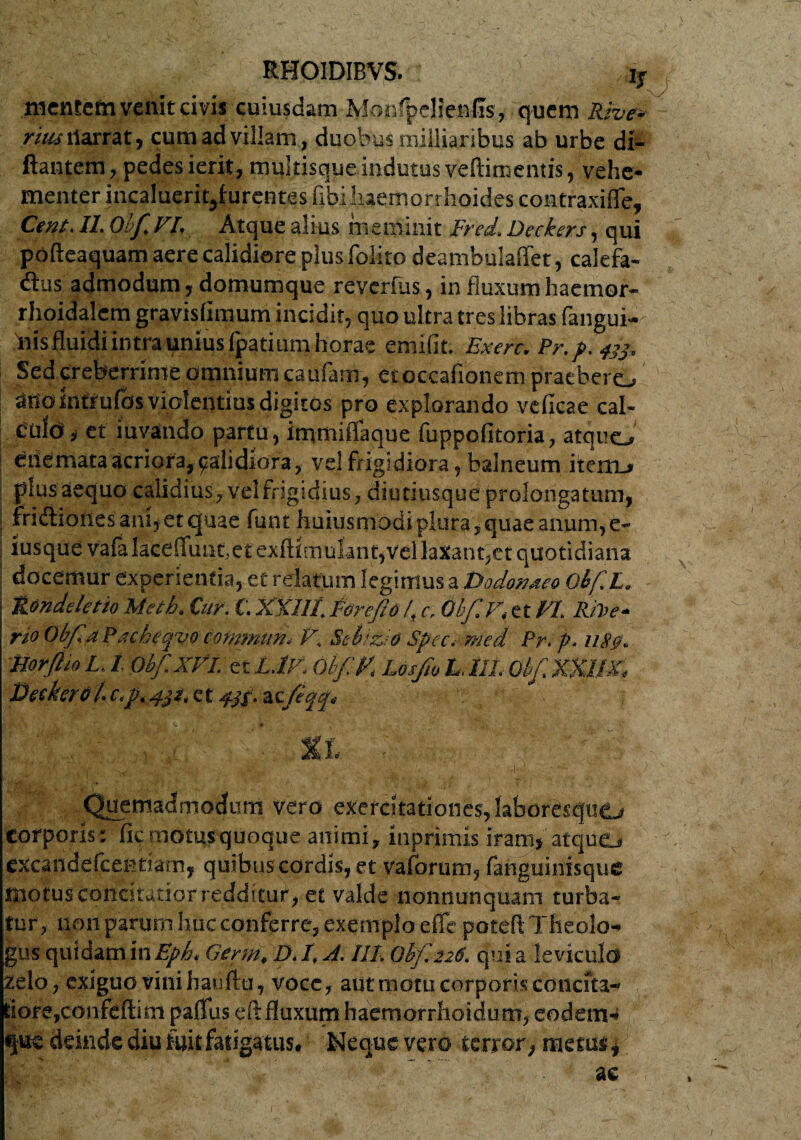 r C' . ' RHOIDIBVS. if mentem venit civis cuiusdam lyfonfpelienfis, quem Rive* rius ilarrat, cum ad villam , duobus milliaribus ab urbe di- ftantem, pedes ierit, multisque indutus veftimentis, vehe¬ menter incalueritjiurentes fibi haemorrhoides contraxifle, Cent. II. Ouf.VI, Atque alius meminit Fred. Deckers, qui pofteaquam aere calidiore plus folito deambulaffet, calefa- dtus admodum, domumque reverfus, in fluxum haernor- rhoidalem gravislimum incidit, quo ultra tres libras fangui- iiisfluidi intra unius fpatium horae emifit. Bxerc. Pr.p. 43$, Sed creberrime omnium eaufam, etoccafionem praebere, atio intrufbs violentius digitos pro explorando veficae cal- Culdi s et iuvatido partu, immitTaque fuppofitoria, atquo etiemata acriora, qalidiora, vel frigidiora, balneum iterm» plus aequo calidius, vel frigidius, diutiusque prolongatum, fridhonesanijetejuae funt huitismodi plura,quae anum,e- iusque vafalaceffunt,et exlHmulant,Vel laxant,et quotidiana docemur experientia, et relatum legimus a Dodonaeo Obf.L. Rondeletio Meti. Cur. C. XXIII. Forefiol., c. Obf.V, et VI. RiFe* rio Obfia Pacheqvo cofnmrn• V. Sebzio Spec. med Pr. p. 1180. Horftio L. 1 Obf.XVl. et L.P/. Obf V. Losjio L. III. Obf.XXUX. Decker01. c.p. 431. et 4^. zcfeqrp ' xi d /'$ . ^ -V. • '• '• ■■Iv;-' Quemadmodum vero exercltationes,laboresqu£j corporis: fic motus quoque animi, inprimis iram, atque, excandefeentiam, quibus cordis, et vaforum, fanguinisque motus concitatior redditur, et valde nonnunquam turba¬ tur, non parum huc conferre, exemplo efle poteft Theolo¬ gus quidam in Eph. Germ, D. I. X. III. Ohf.226. qui a leviculo zelo, exiguo vini hauftu, voce, aut motu corporis concita¬ tiore,confeftim paflus eft fluxum haemorrhoidum, eodem-* que deinde diu fuit fatigatus. Neque vero terror, metus,