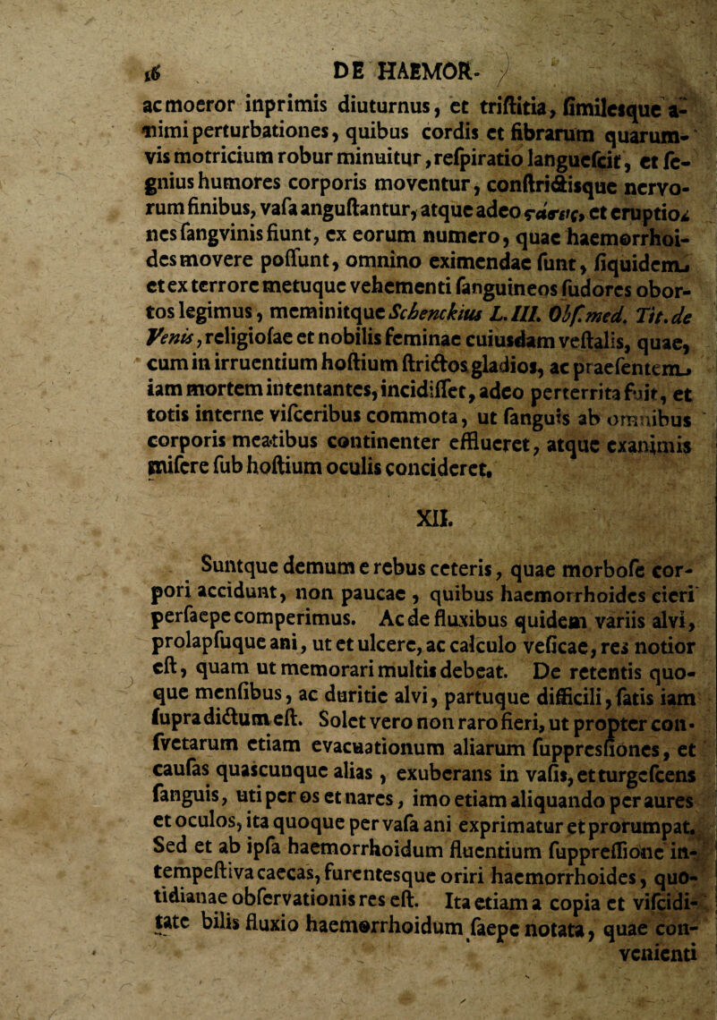 t« DE HAEMOR- ') ' ‘‘ V:;W| ac moeror iaprimis diuturnus, et triftitia, fimileique a- «nimi perturbationes, quibus cordis et fibrarum quarum» vis motricium robur minuitur ,refpiratio languebit , et fc- gniushumores corporis moventur, conftri&isque nervo¬ rum finibus, vafa anguftantur, atque adeo raa-at, et eruptios nesfangvinisfiunt, ex eorum numero, quae haemorrhoi¬ des movere poffunt, omnino eximendae funt, fiquidenu et ex terrore metuque vehementi (anguineos fudores obor¬ tos legimus, meminitqueSchenckm L.III. Obf.med. Tit.de Venis, religiofae et nobilis feminae cuiusdam veftalis, quae, cum in irruentium hoftium ftriftos gladios, ac praefentenu iam mortem intentantes, incidiffet, adeo perterrita fijit, et totis interne vifceribus commota, ut (anguis ab omnibus corporis mea-tibus continenter efflueret, atque exanimis gnifere fub hoftium oculis concideret, XII. Suntque demum e rebus ceteris, quae morbofe cor¬ pori accidunt, non paucae , quibus haemorrhoides cieri perfaepecomperimus. Ac de fluxibus quidem variis alvi, prolapfuque ani, ut et ulcere, ac calculo veficae, res notior eft, quam ut memorari multis debeat. De retentis quo¬ que menfibus, ac duritie alvi, partuque difficili,fatis iam fupradidtutneft. Solet vero non raro fieri, ut propter con* fvetarum etiam evacuationum aliarum fuppresfiones, et caufas quascunque alias, exuberans in vafis,etturge(cens fanguis, uti per os et nares, imo etiam aliquando per aures et oculos, ita quoque per vafa ani exprimatur et profumpat. Sed et ab ipfa haemorrhoidum fluentium fuppreffione in- I tempeftiva caecas, furentesque oriri haemorrhoides, quo¬ tidianae obfcrvationis res eft. Ita etiam a copia et vifeidi- tate bilis fluxio haemorrhoidum faepe notata, quae con- J venienti