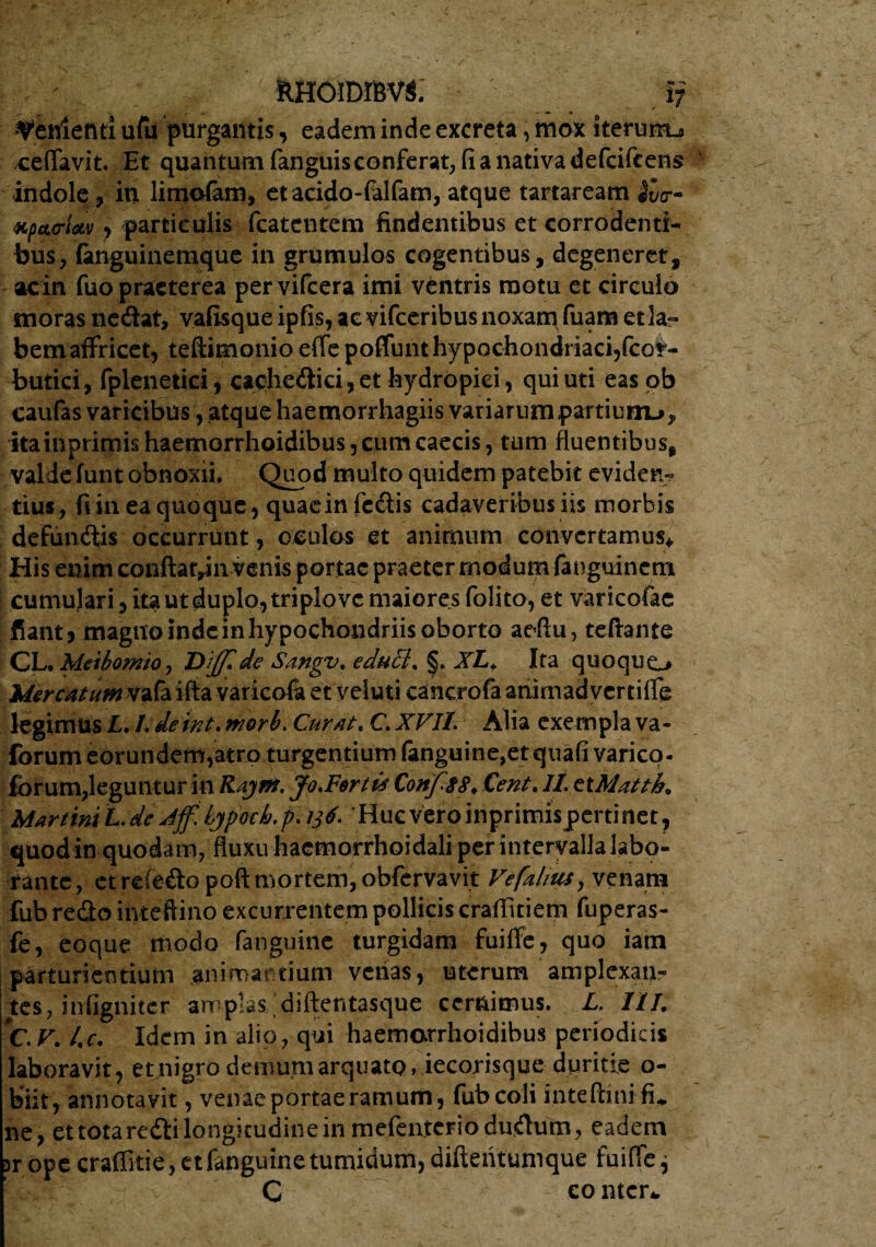 RHOIDffiVi i; lenienti ufu purgantis, eadem inde excreta, mox Iterurru ceflavit. Et quantum fanguis conferat; fi a nativa defcifcens indole, in limofam, etacido-falfam, atque tartaream JCo*- Kp*<rUv, particulis fcatcntem findentibus et corrodenti¬ bus, fonguinemque in grumulos cogentibus, degeneret, ac in fuo praeterea pervifeera imi ventris motu et circulo inoras nedat, vafisque ipfis, aevifeeribus noxam fuam et la¬ bem affricet, teftimonio effe poffunt hypochondriaci,fcor- butici, fplenetici, cachcdici, et hydropici, qui uti eas pb caufas varicibus, atque haemorrhagiis variarum partium-»* ita mprimishaemorrhoidibus, cum caecis, tum fluentibus, valde funt obnoxii. Quod multo quidem patebit eviden- tius, fi in ea quoque, quaein redis cadaveribus iis morbis defundis occurrunt , oculos et animum convertamus* His enim conftatyin venis portae praeter modum fauguineni cumulari, ita ut duplo, triplo vc maiores folito, et varicofae fiant, magnoindeinhypochondriis oborto aedu, teftante CL. Mabomio, de Sangv, educi* XL* Ita quoquo Mercatum vafa ifta varicofa et yeluti cancrofa animadvertiffe legimus L, Ldeirit* morb. Curat* C XVIT. Alia exempla va- forum eorundem,atro turgentium fanguine,et quafi varico- forum,leguntur in Rajm. Jo*Ferti$ Conf.$8* Cent. It ttMatth* Martini L. de Aff, LjpoeLp. 136. 'Huc vero inprimispcrtinet, quod in quodam, fluxu hacmorrhoidali per intervalla labo¬ rante, et rcfeftopoft mortem, obfervavit Vefahus, venam fub redo inteftino excurrentem pollicis craflitiem fuperas- fe, eoque modo fanguinc turgidam fuiffe, quo iam parturientium animantium verias, uterum amplexam- tes, infigniter amplas diftentasque cernimus. L> III. C. V* l*c. Idem in alio, qui haemarrhoidibus periodicis laboravit, et nigro demum arquato, iecorisque duritie o- biit, annotavit, venae portae ramum, fub coli inteftmifi*. ne, et tota redi longitudine in mefenteriodudum, eadem prope craffitie, et fanguine tumidum, difteiitumque fuiffe^ C - comer*