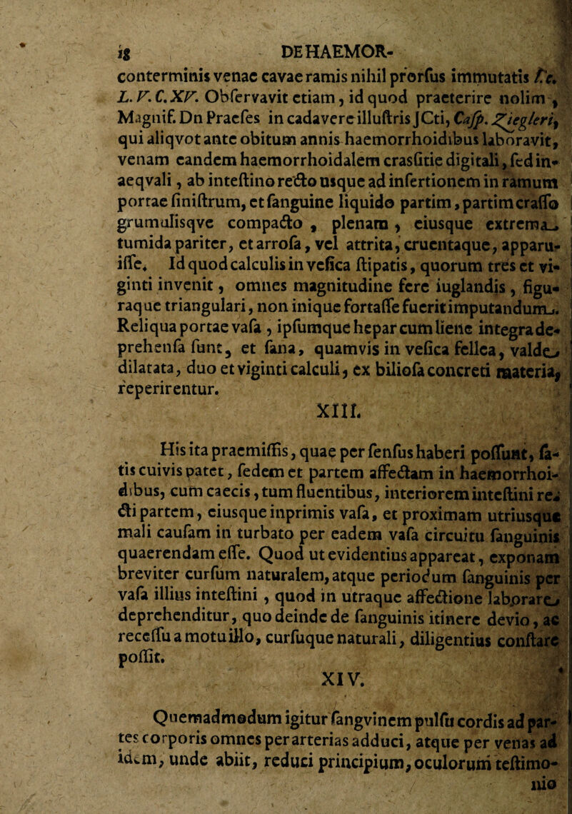 conterminis venae cavae ramis nihil prorfus immutatis te. L.F. C.XF. Obfervavit etiam, id quod praeterire nolim , Maguif. Dn Praefes in cadavereilluftris JCti, Cafp. J^ieglertt qui aliqvot ante obitum annis haemorrhoidibus laboravit, venam eandem haemorrhoidalem crasGtie digitali, fed in* aeqvali, ab inteftinore&o usque ad infertionem in ramum portae Gniftrum, et fanguine liquido partim,partimcraflb grumulisqve compa&o t plenam , eiusque extrema_. tumida pariter, et arrofa, vel attrita, crucntaque, apparu- ifle. Id quod calculis in vcfica ftipatis, quorum tres et vi- ginti invenit, omnes magnitudine fere iuglandis, figu¬ raque triangulari, non iniquefortaflefueritimputandumj. Reliqua portae vafa, ipfumque hepar cum liene integrade- prehenfa futit, et fana, quamvis in vefica fellea, valdo dilatata, duo etviginticalculi, ex biliofaconcreti materia^ reperirentur. XIII, His ita praemilfis, quae per fenfus haberi poliunt, la¬ tis cuivis patet, fedemet partem affe&am in haemorrhoi¬ dibus, cum caecis, tum fluentibus, interioreminteftini rea di partem, eiusqueinprimis vafa, et proximam utriusque mali caufam in turbato per eadem vafa circuitu fanguinis quaerendam efle. Quod ut evidentius appareat, exponam breviter curfum naturalem, atque periodum fanguinis per vafa illius inteftini , quod in utraque affe&ione labpraro deprehenditur, quo deinde de fanguinis itinere devio, a recefluamotuillo, curfuquenaturali, diligentius conftar poflit. XIV. m ' / , .. - 'jtFfr., f ‘ Quemadmodum igitur fangvinem pulfa cordis ad par¬ tes corporis omnes per arterias adduci, atque per venas ad kkm, unde abiit, reduci principium, oculorum teftimo- ■ - . ■ ' . • / nio