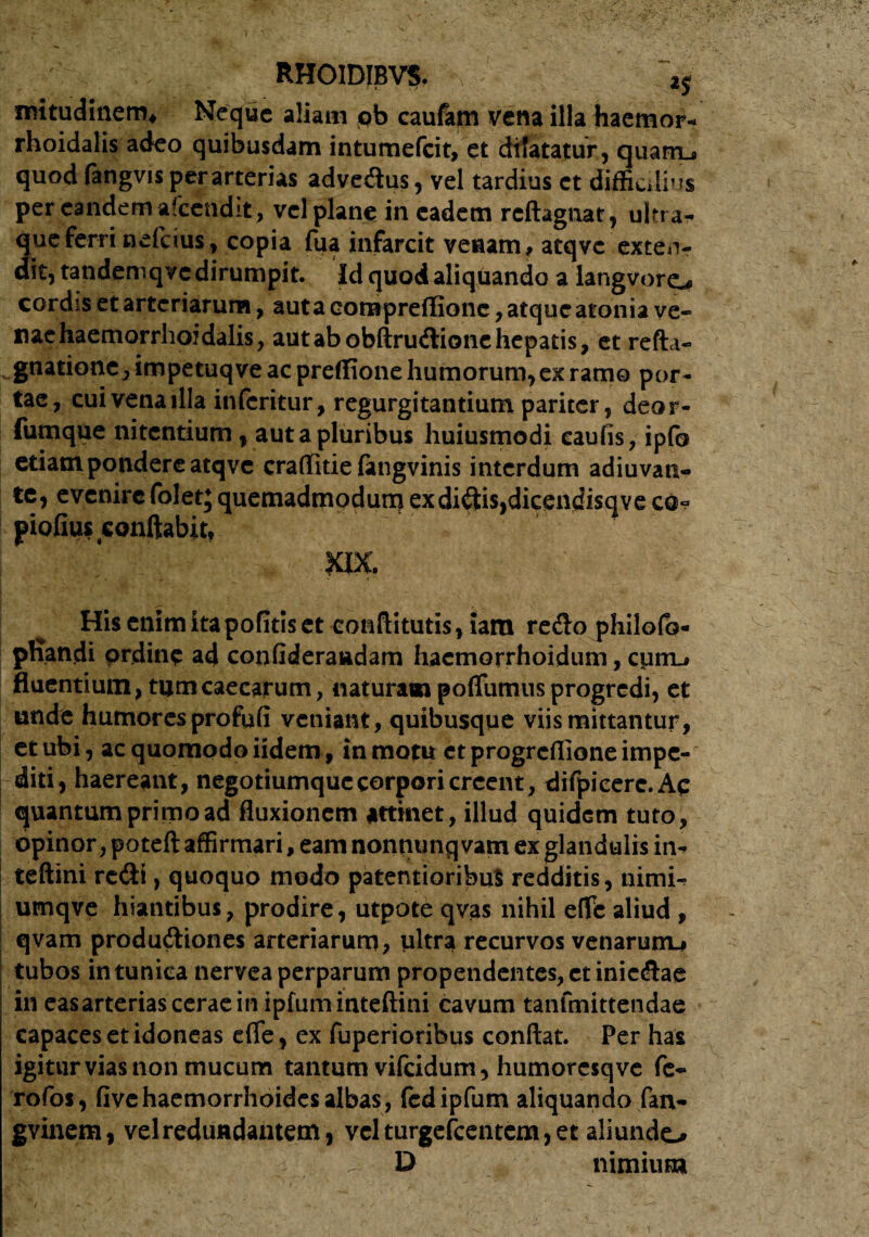 / RHOIDJBVS. iS mitudinem* Neque aliam ob caufam vena illa haemor- rhoidalis adeo quibusdam intumefeit, et dilatatur, quairu quod fangvis per arterias adveftus, vel tardius ct difficilius per eandem afccndit, vel plane in eadem reftagnar, ultrar que ferri nefeius, copia fua infarcit venam, atqvc exten¬ dit, tandeniqvc dirumpit. Id quod aliquando a langvoreu cordss et arteriarum, auta eontpreffione, atque atonia ve¬ nae haemorrhoidalis, autabobftrudlionehepatis, et refta- ^.gnatione, impetuq ve ac preffione humorum, ex ramo por¬ tae, cuivenailla inferitur, regurgitantium pariter, deor- fumque nitentium, aut a pluribus huiusmodi eaufis, ipfo edam pondere atqvc craffitie fangvinis interdum adiuvan» te, evenire folet; quemadmodum ex dictis,dicendisqve co« piofius conflabit, . : XIX. His enim ita pofitiset eoaftitutis,iara redo philofo- phandi ordine ad coofideraadam hactnorrhoidum, curru fluentium , tum caecarum, naturam poflfumus progredi, et unde humores profufi veniant, quibusque viis mittantur, et ubi, ac quomodo iidem, in motu ct progreffione impe¬ diti, haereant, negotiumque corpori creent, difpieerc.Ac quantum primo ad fluxionem attinet, illud quidGtn tuto, opinor, poteft affirmari, eam nonnunq vam ex glandulis in^ teftini rccfli, quoquo modo patentioribuS redditis, nimi- umqve hiantibus, prodire, utpote qvas nihil eflfe aliud , qvam produdtiones arteriarum, ultra recurvos venarum^ tubos in tunica nervea perparum propendentes, ctinic&ae ineasarteriasceraeinipfuminteftini cavum tanfmittendae capaces et idoneas effe, ex fuperioribus conflat. Per has igitur vias non mucum tantum vifeidum, humoresq ve fe~ Tofos, fivehaemorrhoides albas, fedipfum aliquando fan- gvinem, vel redundantem, vel turgefeentem, et aliundo . D nimium