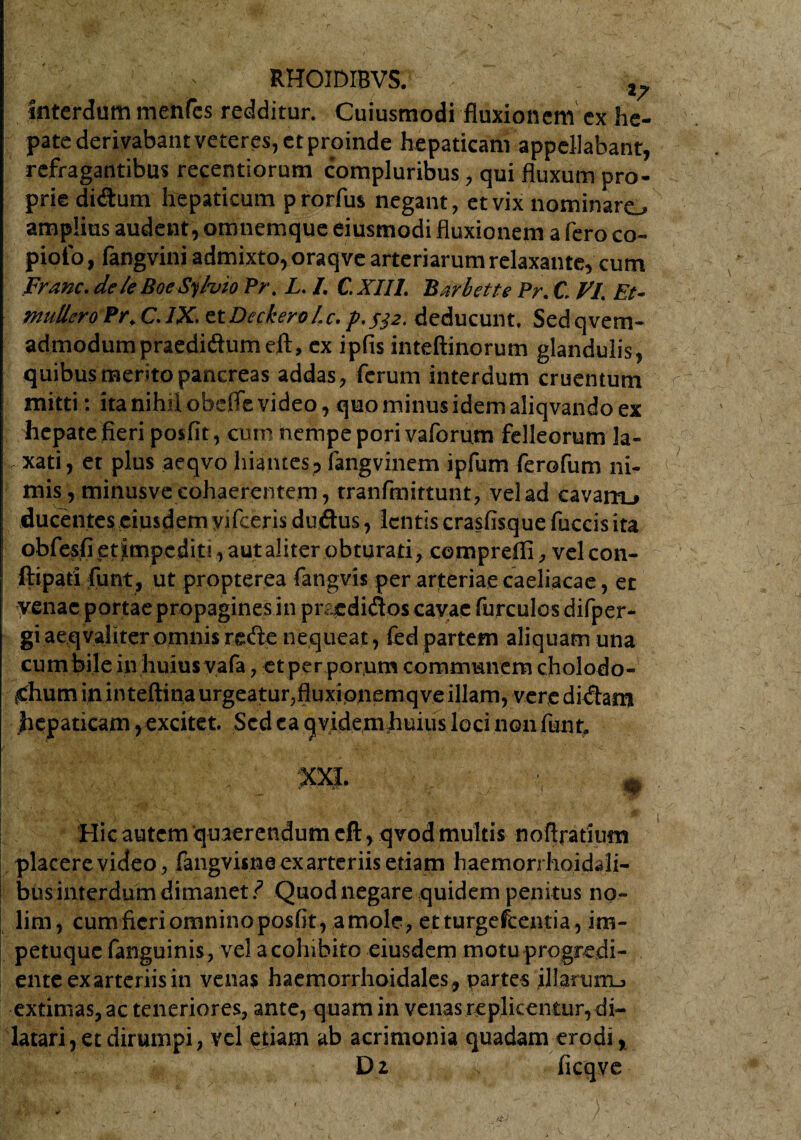 Interdum mentes redditur. Cuiusmodi fluxionem ex he¬ pate derivabant veteres, et proinde hepaticam appellabant, rcfragantibus recentiorum compluribus, qui fluxum pro¬ prie di&um hepaticum p rorfus negant, et vix nominaro amplius audent, oronemque eiusmodi fluxionem a fero co- pioio, fangvini admixto, oraqve arteriarum relaxante, cum Franc. dek BoeSyhio Pr. L. I. C.XIII. Bafbette Pr. C. VI. Et- ntuUcro Pr. C. IX. et Deckero L c. p. s}2. deducunt. Sed q vem- admodumpraedhftumefl:, ex ipfis inteftinorum glandulis, quibus merito pancreas addas, ferum interdum cruentum mitti: ita nihti obefle video, quo minus idem aliqvando ex hepate fleri posfit, cum nempe porivaforum felleorum la¬ xati, et plus aeqvo hiantes, fangvinem ipfum ferofum ni- ; mis, minusve cohaerentem, tranfmittunt, vel ad cavarru ducentes eiusdem yifceris duftus, lentis crasfisque fuccis ita ! obfesfietimpedit!,autaliter obturati, comprdfi, velcon- ftipati funt, ut propterea fangvis per arteriae caeliacae, et ! venae portae propagines in pnedidos cavae furculos difper- giaeqvaliter omnisrede nequeat, fed partem aliquam una cum bile in huius vafa, et per porum communem cholodo- <hum ininteftina urgeatur,fluxionemqve illam, veredidam hepaticam, excitet. Sed ea q videm huius loci non funt, XXI. # . .. ✓ 1 v ' Hic autem quaerendum cft, qvod multis noftratiiim placere video, fangvisne ex arteriis etiam haemorrhoidali- bus interdum dimanet/ Quod negare quidem penitus no» : lim, cum fieri omnino posfit va mole, etturgefcentia, im¬ petuque fanguinis, vel a cohibito eiusdem motu progredi» enteexarteriisin venas haemorrhoidales, partes ilIaruiTL> extimas, ac teneriores, ante, quam in venas replicentur, di¬ latari, et dirumpi, vel etiam ab acrimonia quadam erodi, Dz ficqve