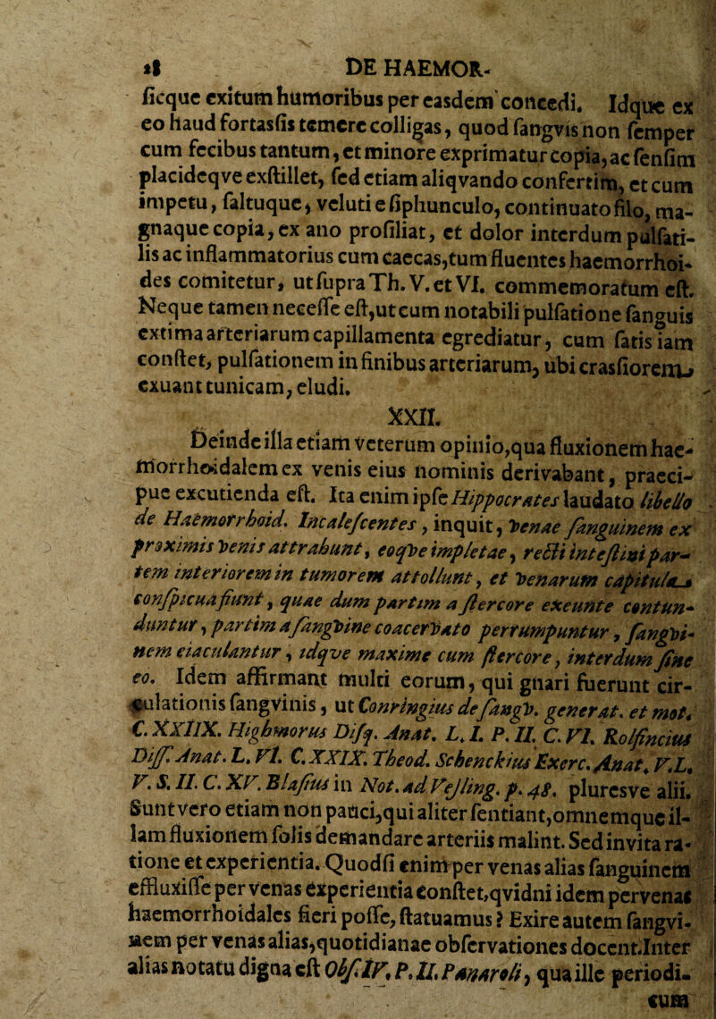 ficque exitum humoribus per easdem'concedi. Idque ex eo haud fortaslis temere colligas, quod fangvis non femper cum fecibus tantum, et minore exprimatur copia, ac fenfim placideqve exftillet, fcd etiam aliqvando confertim, et cum impetu, faltuque, vcluti e fiphunculo, continuato filo, ma- gnaquecopia, ex ano profiliat, et dolor interdum pulfati- lis ac inflammatorius cum caecas,tum fluentes haemorrhoi¬ des comitetur, utfupraTh.V.etVI. commemoratum eft. Neque tamen neeefle eft,utcum notabili pulfatione fanguis extima arteriarum capillamenta egrediatur, cum fatis iam conflet, pullationem in finibus arteriarum, ubi crasfiorcnj-» exuant tunicam, eludi. xxn. Deinde illa etiam Veterum opinio,qua fluxionem hae- Morrhoidalemex venis eius nominis derivabant, praeci¬ pue excutienda eft. Ita enim ipfe Hippocrates laudato libello de Haemorrhoid. Incalefcentes, inquit, Tunde fanguinem ex proximisVeniiattrahunt, eoqheimpletae, fecit 'tntefiuot par- tem interiorem in tumorem attollunt, et T>enarum capituhu, sonfpicuafiunt, quae dum partim a Jlercore eXeuttte contun■* duntur, partim a/angbine coacerVato perrumpuntur, fiangoi- nem eiaculantur, idqve maxime cum fter cor e, interdum fine eo. idem affirmant multi eorum, qui gnari fuerunt cir¬ culationis fangvinis, ut Conringius defidngb. gener at. et mot* C. XxtlX. Highmortu Difq. Anat. L. I. P. II. C. FI. Rolfinciut LYififiAnat. L, Vl. C.XXIX. Theod. Schenckius Exerc. Anat. F.L. V. S. II. C. XF. Blafius in Not. ad Vejling. p.48. plurcsve alii. Sunt vero etiam non pauci,qui aliter fentiant.omnemquc il¬ lam fluxionem folis demandare arteriis malint. Sed invita ra¬ tione et experientia. Quodfi enim per venas alias fanguinem effluxifle per venas experientia eonftet.qvidni idem pervenac haemorrhoidalcs fieri poffe, ftatuamus ? Exire autem fangvi- nem per venas alias,quotidianae oblcrvationes docent.Inter aliasnotatu digna eft ObfiIF, P, II, Panareli, qua ille periodi¬ cum