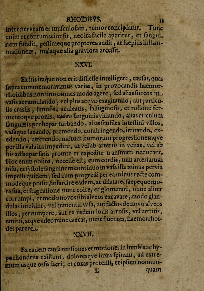 later nerveam et mufculofam, tumor concipiatur. Tmic enim et contumacior fit, nec ita facile aperitur, et fanguL nem fundit, peffimequepropterca audit, ac faepius inflam¬ mationem , malaque alia graviora arceffit. Ex his itaque non erit difficile intell igere, caufas, quas fupracommemoravimus varias, in provocandis haemor- rhoidibus non uno omnes modo agere, fed alias fucccs in_» vafis accumulando, vel plus aeqvo exagitando, aut particu¬ lis crasfis, limofis, aculeatis, falfuginofis, et rofione fer- mentoqve pronis, Hpdtrw (anguinis vitiando, alias circulum (anguinis per hepar turbando, alias fenfiles inteftini villos, vafaque laxando, premendo, conftringendo, irritando, ex¬ edendo , atterendo, motum humorum progresfioncmqve per illa vafaita impedire, iit vel ab arteriis in venas, vel ab his ad hepar fatis promte et expedite tranfmitti nequeant. Hoc enim pofito, nece fle eft, cum cordis, tum arteriarum ftifu, et fyftolefanguinem continuo in vafa illa minus pervia impelli quidem , fed cum progredi per ea minus recte com- modeque poffit ,!infarcirc eadem, ac dilatare, faepeque mo¬ ra fua, et ftagnatione nunc coire, et glomerari, nunc aliter corrumpi, et modo novos fibi alveos excavare, modo glan¬ dulas inteftini, vel tumentia vafa, aut fatftos de novo alveos illos, perrumpere, aut ex iisdem locis arrofis, vel attritis, emitti, atqve adeonunc caecas, nunc fluentes, haemorrhoi¬ des parero. XXVII. Ex eadem caufa tenfiones et motiones in lumbis achy- p@chondriis exiftunt, doloresqve iuxta fpinam, ad extre- mum usque osfisfacri, et coxas protenfi, etipfumnonnun- E quam