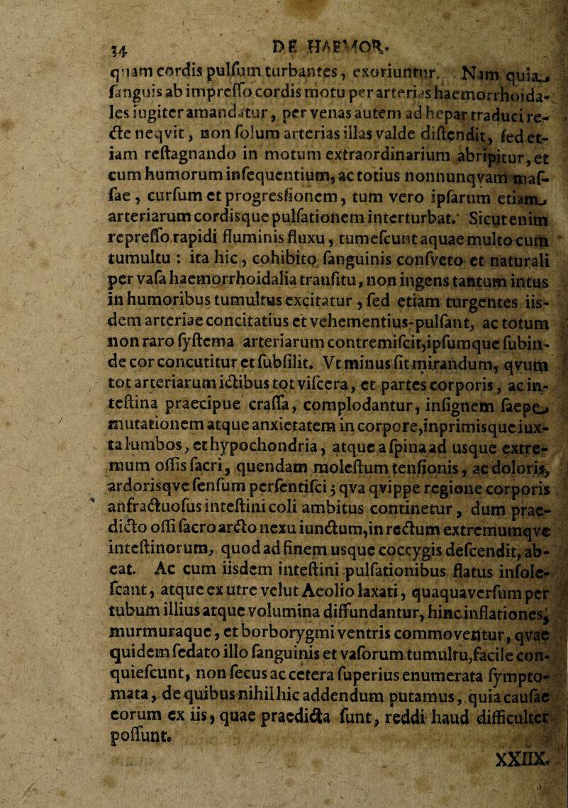 f u _ m HAEMON qnafri cordis pulfum turbantes, exoriuntur. Nam. quiau fanguis ab impreffo cordis motu per arterias haemorrhoida- lesiugitcr amandatur, per venas autem ad hepar traduci rer* de neqvit, non folum arterias illas valde diftcndit, fed et¬ iam reftagnando in motum extraordinarium abripitur,et cum humorum infequcntium, ac totius nonnunqvam maf* fae, curfumctprogresfioncm, tum vero ipfarum etianu arteriarum cordis q ue pulfationem interturbat.’ Sicut enim repreffo rapidi fluminis fluxu, tumefcunt aquae multo cum tumultu : ita hic, cohibito fanguinis confveto ct naturali per vafahaemorrhoidalia tranfitu, non ingens tantum intus in humoribus tumultus excitatur , fed etiam turgentes iis¬ dem arteriae concitatius ctvehementius-pulfant, ac totum - non raro fyftcma arteriarum contremifcit,ipfumque fubin- 1 de cor concutitur ctfubfilit. Vt minus fit mirandum, qvum to t arteriarum idibus tot vifcera, ct partes corporis, acin- tcftina praecipue craffa, complodantur, infigtiem faepo mutationem atque anxietatem incorpore,inprimisquciux- ta lumbos, et hypochondria, atqueafpinaad usque extre¬ mum offis facri, quendam moleftum tenfionis, ac doloris, ardorisqvefenfum pcrfcntifci 5 qva qvippe regione corporis anfraduofus mteftini coli ambitus continetur, dum prae- dido offifacro ardo nexu iundutn,in redum extrcmumq ve intcftinorum, quod ad finem usque coccygis defcendit, ab¬ eat Ac cum iisdem mteftini pulfationibus flatus infole- fcant, atque ex utre vclut Aeolio laxati, quaquaverfum per tubum illius atque volumina diffundantur, hincinflationes, murmuraque, ct borborygmi ventris commoventur, qvae quidem fedato illo fanguinis et vaforum tumultu,facile con- quiefeunt, non fecus ac cetera fuperius enumerata iympto- mata, de quibus nihilhic addendum putamus,.quia caufae eorum ex iis, quae praedida funt, reddi haud difficulter poffunt : . ' ■ \ : XXIDC