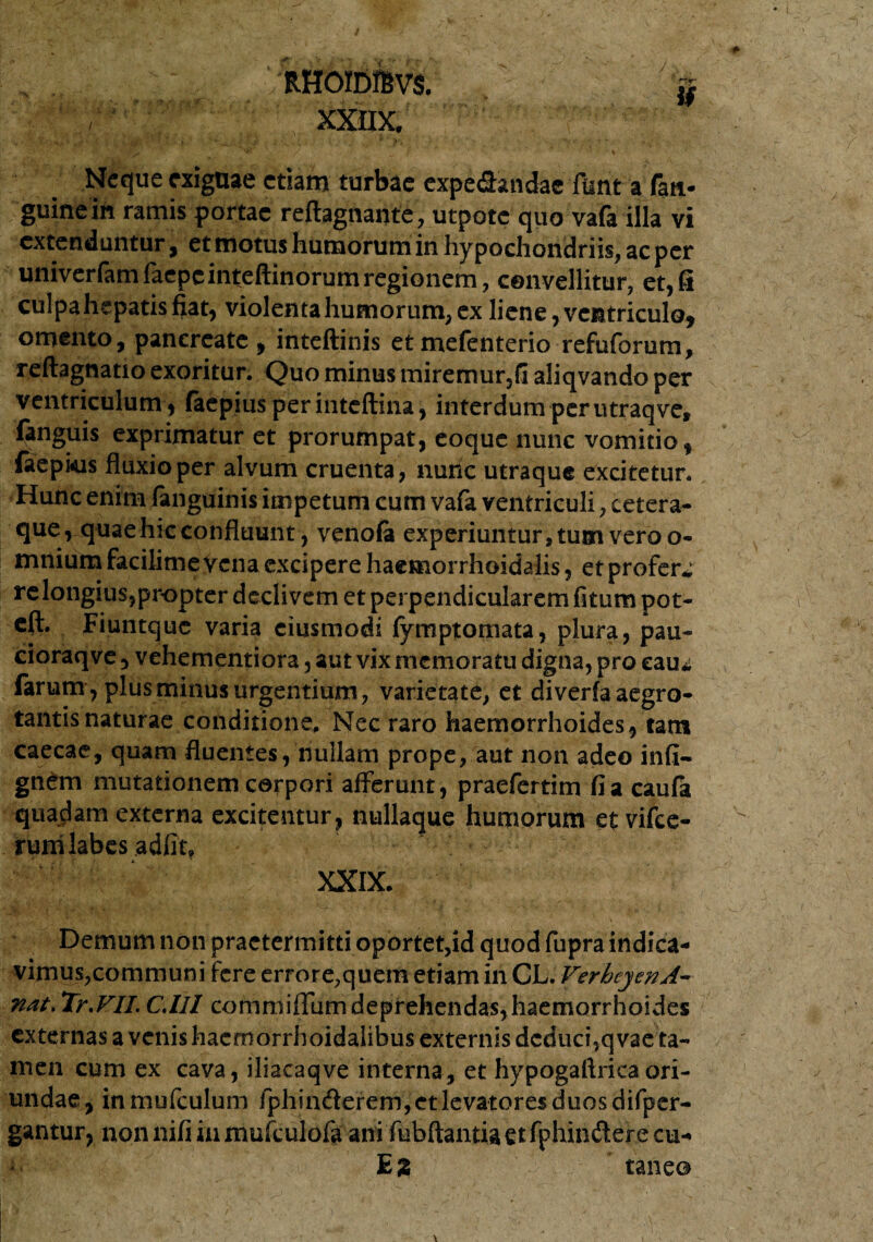 ) RHOIDffiVS. % xxnx. Neque exiguae etiam turbae expe&andae fimt a faa- guineih ramis portae reflagitante, utpotc quo vafa illa vi extenduntur, et motus humorum in hypochondriis, ac per univerfamfaepcinteftinorum regionem, convellitur, et,fi culpa hepatis fiat, violenta humorum, ex liene, ventriculo* omento, pancreate, inteftinis etmefenterio refuforum, reftagnatio exoritur. Quo minus miremur,fi aliqvando per ventriculum , faepiusperinteflina, interdum perutraqve, fanguis exprimatur et prorumpat, eoque nunc vomitio, (aepkis fluxio per alvum cruenta, nurie utraque excitetur. Hunc enim fanguinis impetum cum vafa ventriculi, cetera- que, quae hic confluunt, venofa experiuntur, tum vero o- mnium facilime vena excipere haemorrhoidalis, et profero re longius,propter declivem et perpendicularem fitum pot- eft. Fiuntque varia ciusmodi fymptomata, plura, pau- cioraqve , vehementiora, aut vix memoratu digna, pro eau* farum, plus minus urgentium, varietate, et diverfa aegro¬ tantis naturae conditione. Nec raro haemorrhoides, tam caecae, quam fluentes, nullam prope, aut non adeo infi- gnem mutationem corpori afferunt, praefertim fi a caufa quadam externa excitentur, nullaque humorum etvifce- rum labes adfit, XXIX- Demum non praetermitti oportet,id quod fupra indica¬ vimus,communi fere errore,quem etiam in CL. VerbcyenA- nat. Tr.VII. C.lll commiffum deprehendas,haemorrhoides externas a venis haeroorrhoidalibus externis deduci,qvae ta- men cum ex cava, iliacaqve interna, et hypogaftrica ori¬ undae, inmufculum fphin&erem,et levatores duos difper- gantur, non nifi in mufculofa ani fubftantiactfphinderecu- E % taneo i