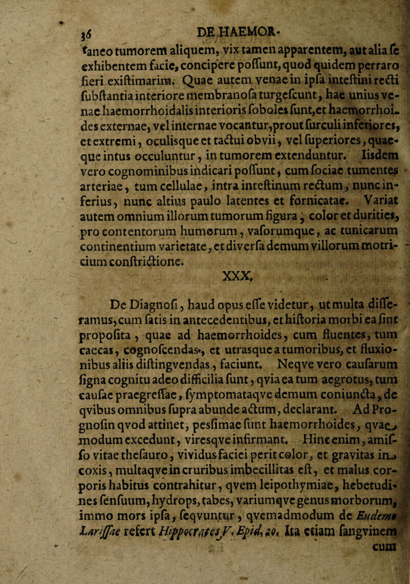 taneo tumorem aliquem, vix tamen apparentem, aut alia fe exhibentem facie, concipere poffunt, quod quidem perraro fieri exiftimarina. Quae autem venae in ipfa inteftini redi fubftantia interiore membranofaturgefeunt, hae unius ve¬ nae haemorrhoidalis interioris foboles funt,et haemorrhoL des externae, vel internae vocantur,prout furculi inferiores, et extremi, oculisque et tadui obvii, vel fuperiores, quae¬ que intus occuluntur, in tumorem extenduntur. Iisdem vero cognominibus indicari poffunt, cumfociae tumentes arteriae, tum cellulae, intra inteftinum redum, nunc in¬ ferius, nunc altius paulo latentes et fornicatae. Variat autem omnium illorum tumorum figura, color et durities, pro contentorum humorum, vaforumque, ac tunicarum continentium varietate, et diverfa demum villorum motri- - cium conftridionc. XXX, De Diagnofi, haud opus effe videtur, ut multa diffe¬ ramus,cum fatis in antecedentibus, ethiftoria morbi eafint propofita , quae ad haemorrhoides , cum fiuentes, tum caecas, cognofcendas», et utrasque a tumoribus, et fluxio¬ nibus aliis diftingvendas, faciunt. Neqve vero caufarum figna cognitu adeo difficilia funt, qvia ea tum aegrotus, tum caufae praegreffae, fymptomataqve demum coni unda, de qvibus omnibus fupra abunde adum, declarant. AdPro- gnofin qvod attinet, pesfimae funt haemorrhoides, qvao modum excedunt, viresqve infirmant. Hinc enim, amiff j fo vitae thefauro, vividus faciei perit color, et gravitas in_> | coxis, multaqvein cruribus imbecillitas eft, et malus cor- | porishabitus contrahitur, qvem leipothymiae, hebetudi- >; nes fenfuum, hydrops, tabes, variumqvc genus morborum, £ immo mors ipfa, feqvuntur, qvemadmodum de Eudemt Ltriflkt refert Hij>p«cwesf, Epd,i9, Ita etiam fangvinem