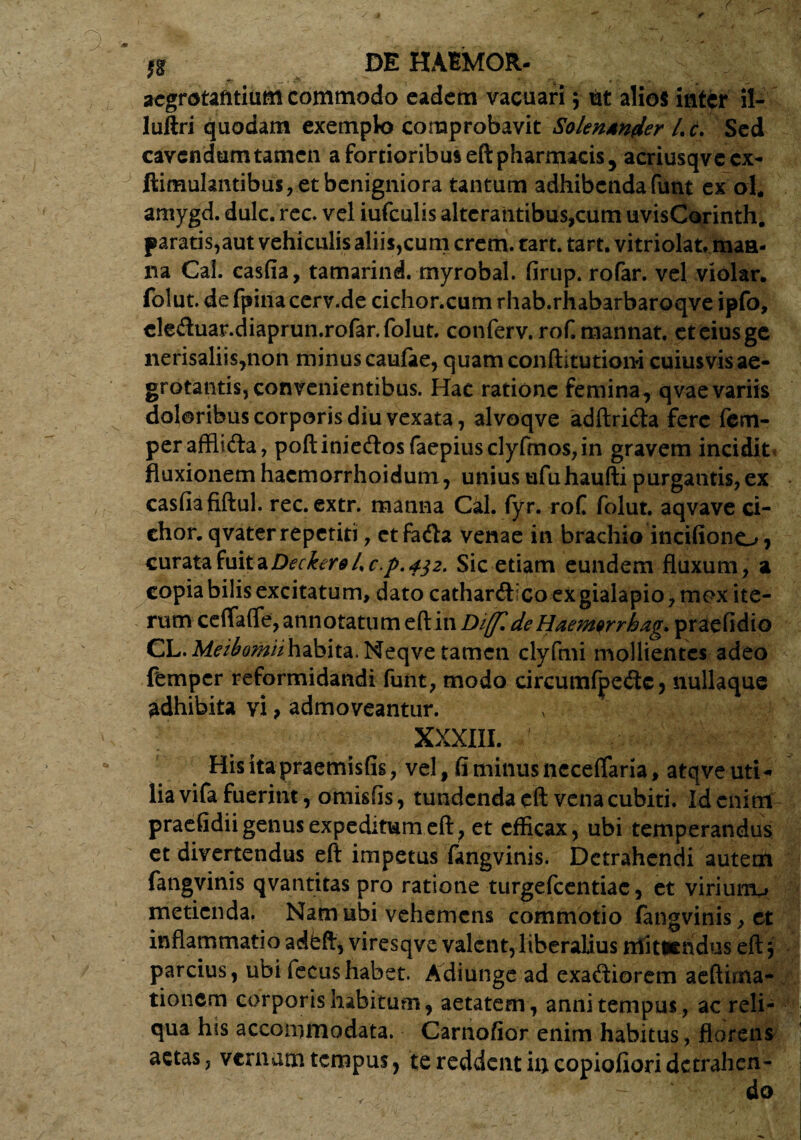 £ DEHAIMOR- - , aegrotantium commodo eadem vacuari; ut alios inter il- luftri quodam exemplo comprobavit Solentnder Lc. Sed cavendum tamen a fortioribus eft pharmacis 5 acriusqvecx- Simulantibus, et benigniora tantum adhibendafunt ex ol. amygd. dulc. rec. vel iufculis alterantibus,cum uvisCorinth. paratis,aut vehiculis aliis,cum erem. tart. tart. vitriolat, maa- lia Cai. casfia, tamarind. myrobal. firup. rofar. vel violar. folut. de fpina cerv.de cichor.cum rhab.rhabarbaroqve ipfo, eleftuar.diaprun.rofar. folut. conferv.rofmannat. ct eiusge nerisaliis,non minus caulae, quam conftitutiom cuiusvis ae¬ grotantis, convenientibus. Hac ratione femina, qvae variis doloribus corporis diu vexata, alvoqve adftricfta fere fem- peraffli&a, poftinie<ftosfaepiusclyfmos,in gravem incidite fluxionem hacmorrhoidutn, unius ufuhaufti purgantis, ex casfia fiftul. rec. extr. manna Cal. fyr. rof folut. aqvave ci- chor. qvaterrepetiti, etfiadta venae in brachio incifione-» , curata fuit a Decker9l%c.p.4$2. Sic etiam eundem fluxum, a copia bilis excitatum, dato cathanftlco ex gialapio, mox ite¬ rum cefTaflTe, annotatum eft in Diffl de Haemqrrhag. praefidio CL.M^^iihabita.Neqve tamen clyfmi mollientes adeo femper reformidandi funt, modo circumfpe<3c, nullaque adhibita vi, admoveantur. XXXIII. Hisitapraemisfis, vel, fi minus ncceffaria, atqve uti¬ lia vifa fuerint, omisfis, tundenda eft vena cubiti. Id enim praefidii genus expeditum eft 7 et efficax, ubi temperandus et divertendus eft impetus fangvinis. Detrahendi autem fangvinis qvantitas pro ratione turgefeentiae, et viriurru metienda. Nam ubi vehemens commotio fangvinis, et inflammatio adfeft, viresqve valent, liberalius ntftieiidus eft 3 parcius, ubi iecus habet. Adiunge ad exadiorem aeftima- tionem corporis habitum, aetatem, anni tempus, ac reli¬ qua his accommodata. Carnofior enim habitus, florens actas, vernum tempus, te reddent in copiofioridetrahen-