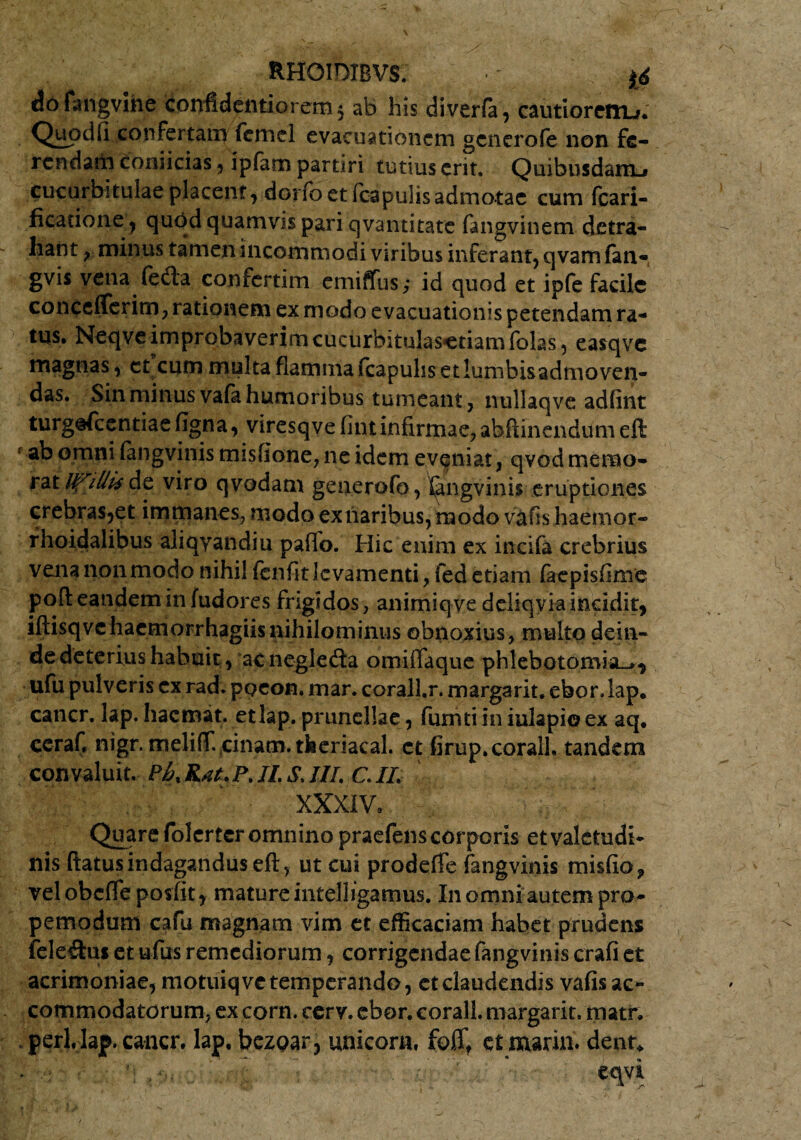 dofangvihe coi)fidelitiorem 5 ab his diverfa, cautioretru. Quodfi confertam fcmel evacuationem generofe non fe¬ rendam coniicias , ipfam partiri tutius erit. Quibusdam-» cucurbitulae placent, dorfo et (capulis admotae cum fcari- ficatione, quod quamvis pari qvantitate fangvinem detra¬ hant , minus tamen incommodi viribus inferant, qvam fan- gvis vena (edia confertim emiffus,* id quod et ipfe facile concefferim, rationem ex modo evacuationis petendam ra¬ tus. Neqve improbaverim cucurbitulasetiam folas, easqve magnas, ct cum multa flamma {capulis et lumbisadmoven- das. Sin minus vafa humoribus tumeant, nullaqve adfint turg@fcentiaefigna, viresqve fintinfirmae,abftinendum eft ab omni fangvinis misfione, ne idem eveniat, qvod memo¬ rat UTillis de viro qvodam generofo, Gngvinis eruptiones crebras,et immanes, modo ex naribus, modo vafis haetnor- rhoidalibus aliqyandiu paflb. Hic enim ex incifa crebrius vena non modo nihil fenfitlcvamenti, fed etiam faepisfime pofl eandem in fudores frigidos, animiqve deliqvia incidit, iftisqvchacmorrhagiisnihilominus obnoxius, multo dein¬ de deterius habuit, ac negledta omiflaque phlebotomia^, ufu pulveris ex rad. ppeon. mar. corall.r. margarit. ebor. lap. cancr. lap. hacmat. etlap. prunellae, fumti in iulapio ex aq. ccraf, nigr. meliflf. cinam. tkeriacal. ct firup.coralh tandem convaluit. Ph% Rat. P. JL s. III. C. II. XXXIV. Quare folerter omnino praefens corporis etvaletudi- nisftatus indagandus eft, ut cui prodeffe fangvinis misfio, velobcfte posfit, mature intelligamus. I11 omni autem pro- pemodum cafu magnam vim et efficaciam habet prudens feleihu et ufus remediorum, corrigendae fangvinis crafi et acrimoniae, motuiqvc temperando, et claudendis vafis ac¬ commodatorum, ex corn. cery. ebor. corall. margarit. matr. perl.Iap. cancr. lap. bezpar, unicora, fofft ctmarin» dent* . eqvi