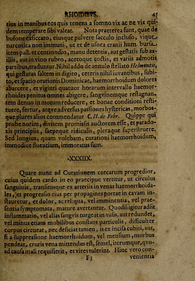 HH0ID1RVS. 4£ tius in manibus cos quis tenens a fomnovix ac fte vix qui¬ dem temperare (ibi valeat. Nota praeterea funt, quae de bufone exficcato, eiusque pulvere facculo inclufo, Viquo narcotica non immuni ? ut et deufnea cranii hum. burfa.* item paft. et centinodio, manu detentis, aut geftatfc fub ax¬ illis, aut in vino rubro, acetoque codtis, et variis admotis partibus,traduntur.Nihiladdo deannulo ftcllato Helmwtiiy quigeftatus faltem in digito, ceteris nihil iuvantibus, Cubi¬ to, et fpatio orationis Dominicae, haemorrhoidum dolores abarcere, etviginti quatuor horarum intervallo haemor* rhoidespenitus omnes abigere, fangvinemque reftagnaru tem denuo in motum reducere, et bonae conditioni refti- tuere, fertur, atqve adverfus pasfiones hyftericas, morbos* que plures alios commendatur C. II- de Febr. Quippe qu* probe norim , divitem promisfis au&orem efle, et parado¬ xis principiis, faepeque ridiculis, pleraque fuperflruerc. Sed longius, quam volebam, curationi haemorrhoidum, immodice fluentium, immoratus Cum* .XXXIDC Quare nunc ad Curationem caecarum progredior, cuius quidem cardo in eo praecipue vertitur, ut circulus fanguinis , tranfitusque ex arteriis in venas haemorrhoida- les, [et progresfio eius per propagines portae in cavam in- ftauretur, et dolor, ac reliqua, velimminentia, vel prae- fentiafymptomata, mature avertantur. Quodfi igitur adfit inflammatio, vel alias fangvis turgeat in vatis, aut redundet, vel minus etiam mobilibus conflans particulis, difficulter corpus circucat, nec deficiat tamen, is ex incifa cubiti, aut, fi a fuppresfione haemorrhoidum, vel menfium,morbus pendeat, cruris vena mittendus cft, femel, iterumque,qvo- adcaufamalirequifierit, et vires tulerint. Hinc verocon- P 2 venientia