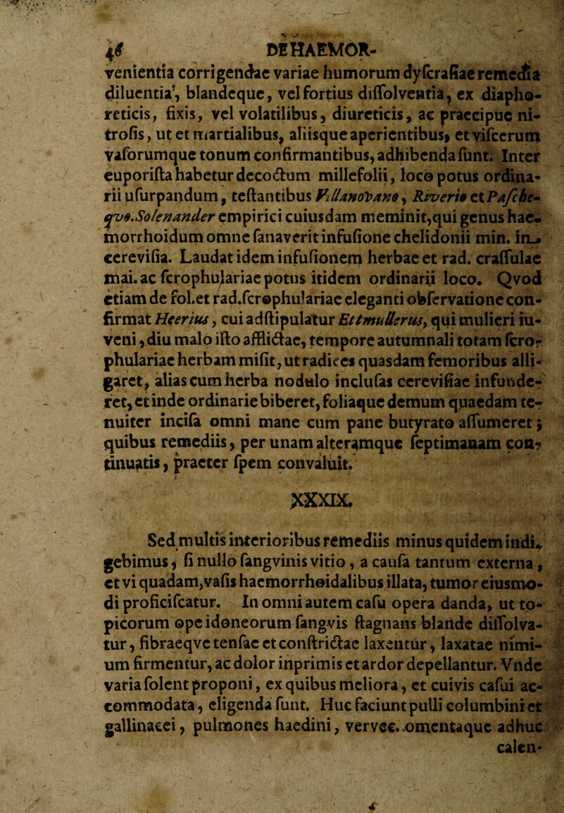 4# MHAEMOR- venientsa corrigendae variae humorum dyfcraEaeremccfea diluentia*, blandcqUc, velfortius diffolveatia, ex diapho¬ reticis, fixis, vel volatilibus, diureticis, ac praecipue ni- trofis, ut et tmrtialibus, aliisque aperientibus* etvifcerum vaforumque tonum confirmantibus, adhibenda funt. Inter euporifta habetur deco&um millefolii, loco potus ordina¬ rii ufurpaiidum, teftantibus ViUanctoam, RtvertB etPafchc- yuB.Solenander empirici cuiusdam metninit,qui genus hae* morrhoidum omne fanaveritinfufione chelidonii min. irn* cerevifia. Laudat idem infufionerq herbae et rad. craflulac mai. ac ferophu^ariae potus itidem ordinarii loco. Qvodi etiam de fol.et fad.fcrophulariae eleganti obfervatione con¬ firmat Hceritu, cui adftipulatur Ettmullcrii5> qui mulieri iu- veni, diu malo ifto affli&ac, tempore autumnali totam fero? phulariac herbaminifit, ut radices quasdam femoribus alli¬ garet, alias cum herba nodulo inclufas cerevifiae infunde? ret, et inde ordinarie biberet, foliaque demum quaedam te¬ nuiter incifa omni mane cum pane butyrato afiumeret \ quibus remediis, per unam alteramque feptimanam con? tinu^tis, praeter fpem convaluit 4 ? ’ . f ' XXXIX, Sed multis interioribus remediis minus quidem indu gebimus, fi nullo fangvinis vitio, a caufa tantum externa, et vi quadam,vafis haemorrhoidalibus illata, tumor eiusmo- di proficifcatur. In omni autem cafu opera danda, ut to- picorum ope idoneorum fangvis ftagnans blande diffolva- tur, fibraeqvc tenfac et conftri&ac laxenttir, laxatae nimi¬ um firmentur, ac dolor inprimis ct ardor depellantur. Vnde varia folent proponi, ex quibus meliora, et cuivis cafui ac¬ commodata, eligenda funt. Huc faciunt pulli columbini et gallinacei, pulmones haedini, vervec. omentaque adhuc calen- 4