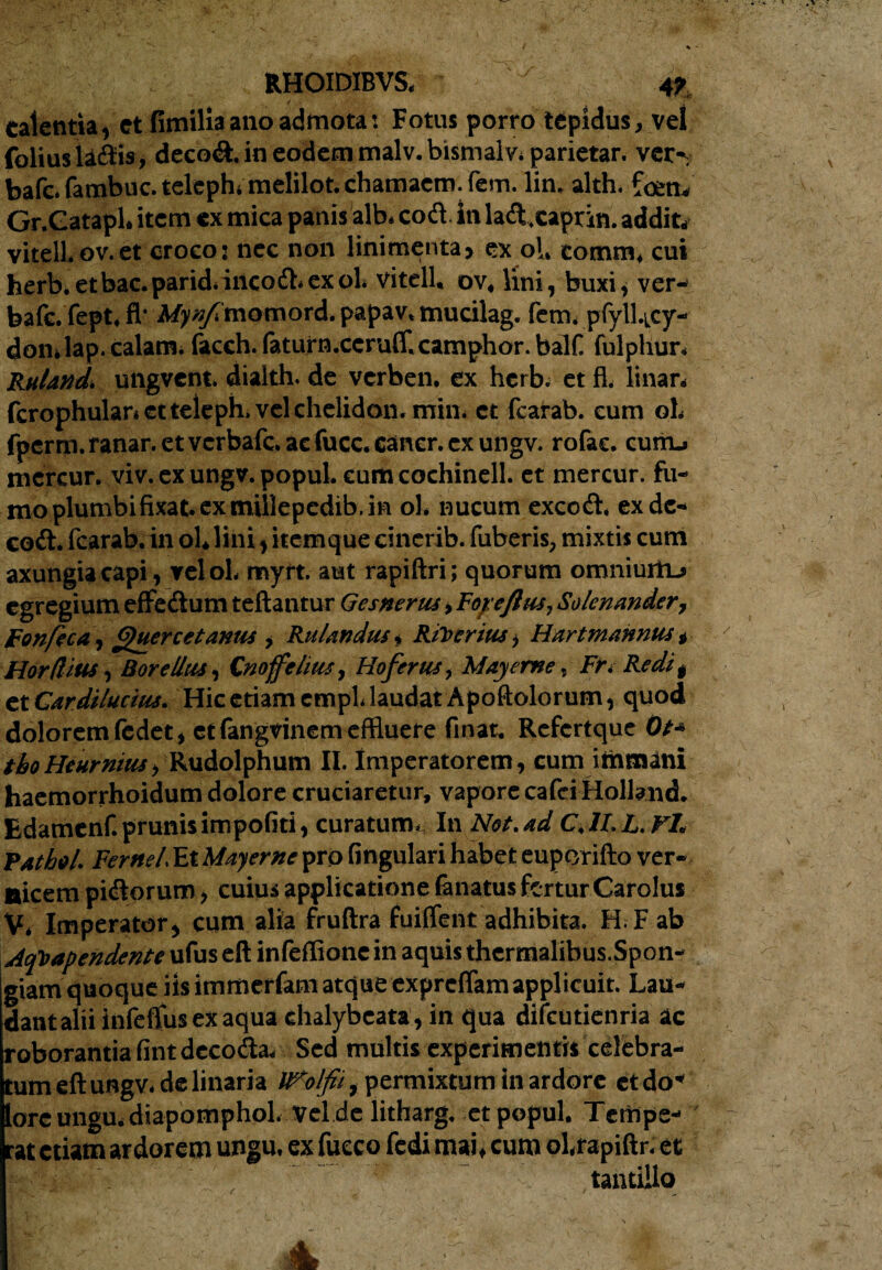 •rv. RHOIDIBVS. 4f calentia, et fimilia ano admota: Fotus porro tepidus, vel folius ladis, decod. in eodecn malv. bismalv. parietar. ver'. bafc.fambuc.telephimelilot.chamaem.fem. lin. alth. foen* Gr.Catapl. item ex mica panis alb, cod. in lad.caprin. addit* vitell.ov.et croco: nec non linimenta, ex ol. comm. cui herb.etbac.parid.ineod.exoL vitell, ov« lini, buxi, ver- bafc.fept.fl- Mpj/Tmomord.papav.mucilag. fem. pfyll.icy- don.lap. calans. faceh. faturn.ccruff.camphor.balf fulphur. Ruland. ungvent. dialth. de verben. ex herb. et fl. linar* fcrophular» ctteleph. vel chelidon, min. et fcarab. eum oL fperm.ranar.etvcrbafc.acfucc.cancr.exungv. rofac. cunu rncrcur. viv. ex ungv. popul. cum cochinell. et mercur. fu¬ mo plumbifixat. ex millepedib. in ol. nucum excod, ex de- cod. fcarab. in ol.lini, itemque cinerib. fuberis, mixtis cum axungia capi, velol. myrt. aut rapiftri; quorum omniurhj egregium effedum teftantur Gesnerus, Foyeftus, Solenander, Fonfica, Quercetanus, Rulandus. Rihcrius, Hartmannus „ Horflius, Borelliu, Cnoffelius, Hofertu, May eme, Fti Redi t txCardiluciiu. Hic etiam empl. laudat Apoftolorum, quod dolorem fcdet, etfangvinem effluere finar. Refcrtque Ot* tboHeurnius, Rudolphum II. Imperatorem, cumimmani haemorrhoidum dolore cruciaretur, vapore cafci Holland. Edamenf. prunis impoliti, curatum. In Not.ad C.1I. L. Fl. pathei. Ferftel. Et Mayerne pro lingulari habet euporifto ver¬ ticem pidorum, cuius applicatione lanatus fertur Carolus V. Imperator, cum alia fruftra fuiflfent adhibita. H.F ab Acpapendente ufus eft infellione in aquis thermalibus.Spon- giam quoque iis immerfam atque exprelfam applicuit. Lau¬ dant alii infeflus ex aqua chalybeata, in qua difcutienria ac roborantia fintdecoda* Sed multis experimentis celebra¬ tum eft ungv. de linaria IFotfii, permixtum in ardore et do* lore ungu* diapomphol. vel de litharg. et popul. Tempe¬ rat etiam ardorem ungu. ex fueeo fcdi mai, cum ol.rapiftr. et * tantillo I- ' ' ' & Me-