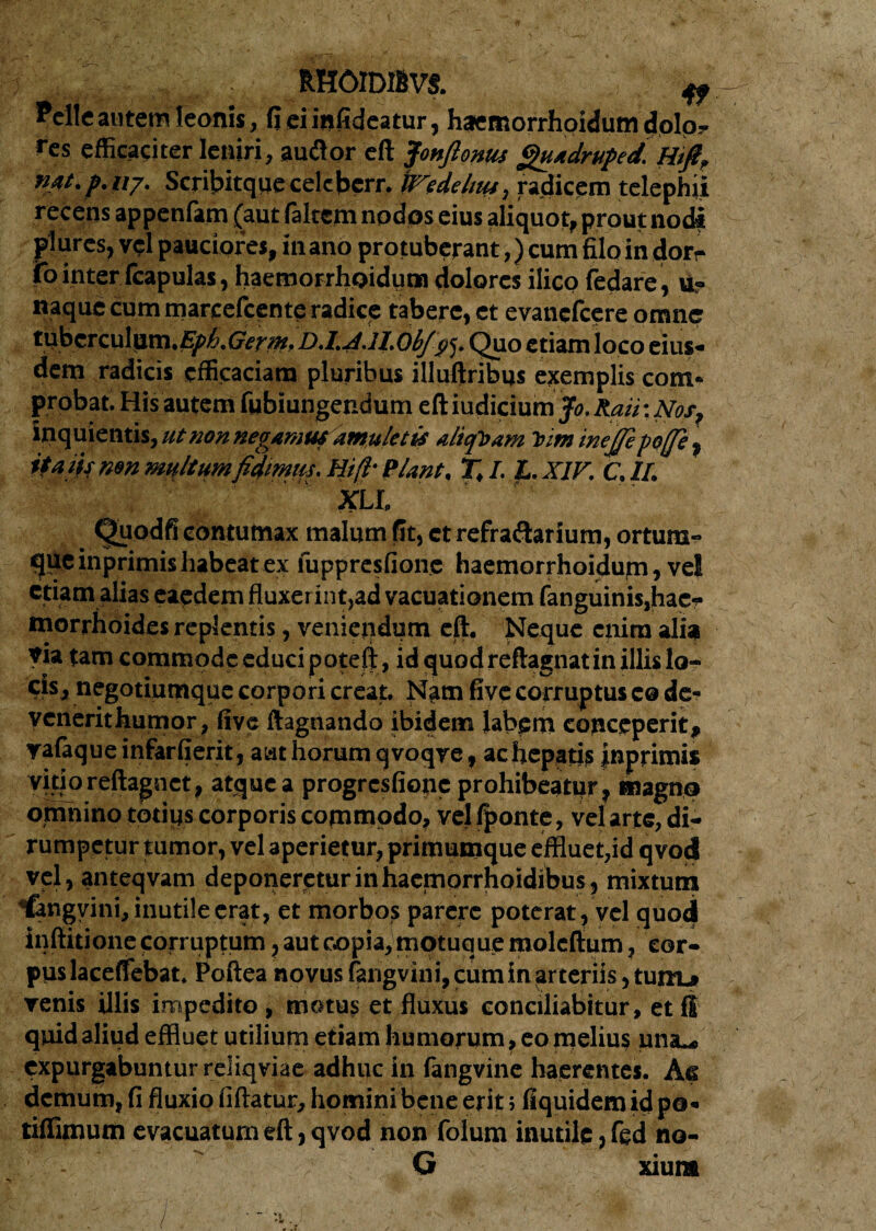 RHOIDIBVS. ^ Pelle autem leonis, fieiinfideatur, haemorrhoidum dolo? res efficaciter leniri, audior eft f 'onfionus gutdruped. Hifir nat.p.117. Scribitque celcberr. WXde litu, radicem telephji recens appenfam (aut /altem nodos eius aliquot, prout nodi plurcs, vel pauciores, in ano protuberant,) cum filo in dor? |To inter fcapulas, haemorrhoidum dolores ilico fedare, u? naque cum marcefcente radice tabere, et evanefeere omne tuberculum.i^>/'.(7e?y». D.l.4.1l.0b/^5. Quo etiam loco eius¬ dem radicis efficaciam pluribus illuftribus exemplis com¬ probat. His autem fubiungendum eft iudicium Jo. Rati: Nos, inquientis,#r non negamusdmuletis aliquam him inejfipoffe , itatismn multumfidmm.Hi(l- Piant. T.I. L.X1F. C.II. xll Quodfi contumax malum fit, et refra&arium, ortum- qucinprimis habeat ex fuppresfionc haemorrhoidum, vel etiam alias eaedem fluxerint,ad vacuationem fanguinis,hac- morrhoides replentis, venietidum eft. Neque eiiira alia via tam commode educi poteft, id quod reftagnat in illis lo¬ cis» negotiumque corpori creat. Nam five corruptus c® de- venerithumor, five ftagnando ibidem labem conceperit, vafaque infar (ierit, aat horum qvoqve, ac hepatis inprimis vitio reftagn et, atque a progresfione prohibeatur, magno omnino tptigs corporis commodo, vel /ponte, vel arte, di¬ rumpetur tumor, vel aperietur, primumque effluet,id qvod vel, anteqvam deponeretur in haemorrhoidibus, mixtum fengvini, inutile erat, et morbos parere poterat, vel quod inftitione corruptum, aut copia, motuque moleftum, cor¬ pus laceflebat. Poftea novus fangvini, cum in arteriis, turru» venis illis impedito, motus et fluxus conciliabitur, etfS quid aliud effluet utilium etiam humorum, eo melius una.* expurgabuntur reliqviae adhuc hi fangvine haerentes. As demum, fi fluxio fiftatur, homini bene erit; fiquidem id po¬ ti/fimum evacuatum eft, qvod non Colum inutile, fed no- G xiura