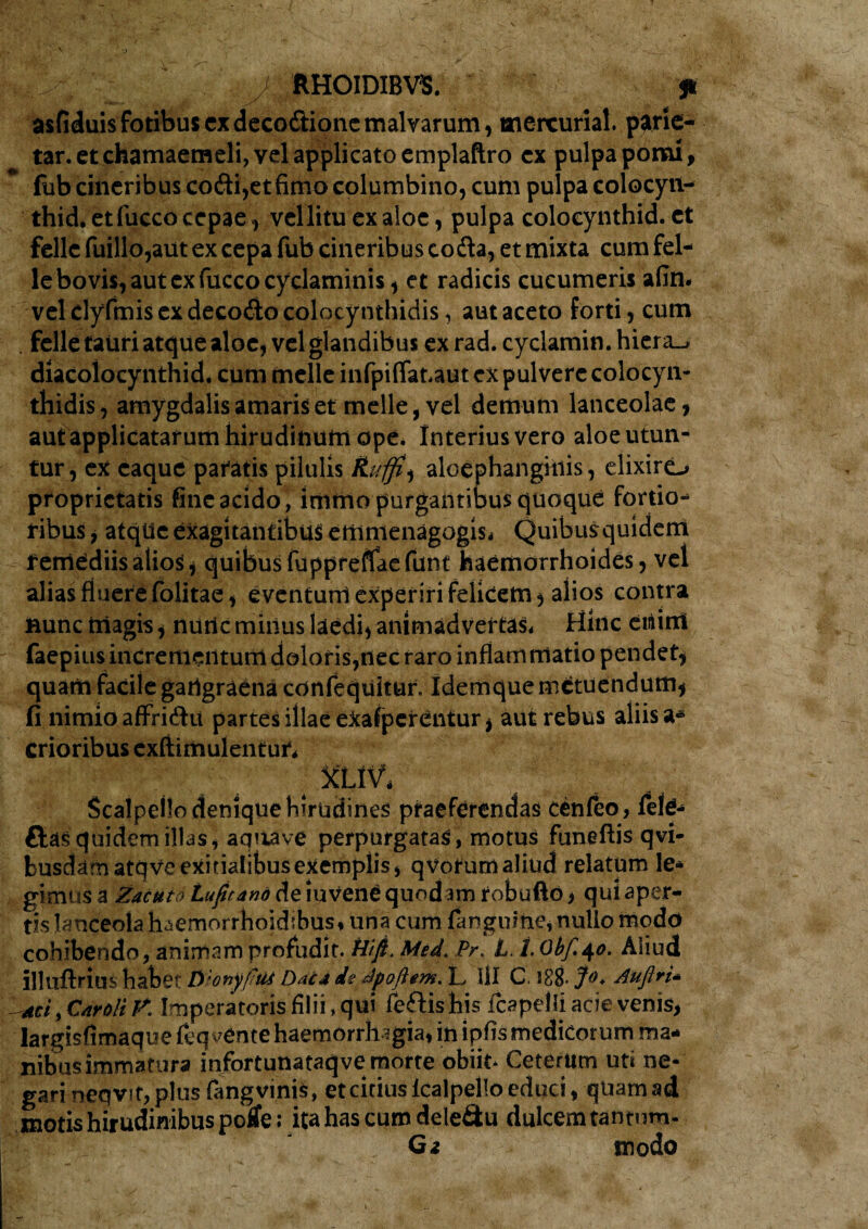 / RHOIDIBV5. asfiduisfotibuscxdecodioncmalvarum, mercuriat. parie- tar. et chamaemeli, vel applicato emplaftro cx pulpa pomi, (itb cineribus co<!ii,et fimo columbino, cum pulpa colocyit- thid. et fucco cepae, vellituexaloe, pulpa coloeynthid. et fellc fuillo,aut ex cepa fub cineribus coda, et mixta cum fel- le bovis, aut ex fucco cyclaminis, et radicis cucumeris afin* vel elyfmis ex decodo colocynthidis, aut aceto forti, cum . felle tauri atque aloe, vel glandibus ex rad. cyclamin. hiera^ diacolocynthid. cum meile infpiflataut cx pulvere colocyn¬ thidis, amygdalis amaris et meile, vel demum lanceolae, aut applicatarum hirudinum ope* Interius vero aloe utun¬ tur, ex caquc paratis pilulis Rufii ^ aloephangiiiis, elixiro proprietatis fine acido, immo purgantibus quoque fortio-* ribus, atque exagitantibus emmenagogis* Quibusquidem remediis alios, quibus fuppreffaefunt haemorrhoides, vel alias fluere folitae, eventum experiri felicem, alios contra nunc magis, nutlc minus laedi, animadvertas* Hinc ewint faepius incrementum doloris,nec raro inflammatio pendet, quam facile gartgraena confequitur. Idemque metuendum, fi nimio affri&u partes illae eicafpcrentur, aut rebus aliis crioribus exftimulentur. Scalpello denique hirudines praeferendas cenfeo, lete- ftas quidem illas, aqnave perpurgatas, motus funeftis qvi- busdam atqve exitialibus exemplis, q votum aliud relatum le¬ gimus a Zacuto Lufirand de iuvene quodam tobufto > qui aper¬ tis lanceola haemorrhoichbus, una cum {anguine, nullo modo cohibendo, animam profudit. Hift.Med.Pr. LJ.Obf.40. Aliud illuftrms habet Dionyfiut Dac4 de Apoftem. L lll C, 1S8* J°+ Auftrt* tmf C&roli V. Imperatoris filii, qui feftishis fcapelli acie venis, largisfimaque feq vente haemorrhagia, in lpfis medicorum ma¬ nibus immatura infortunataqve morte obiit* Ceterum uti ne¬ gari neqvit, plus fang vinis, et citius lcalpello educi, quam ad motis hirudinibus potfe; itahascumdele&u dulcem tantum- Ga tnodo