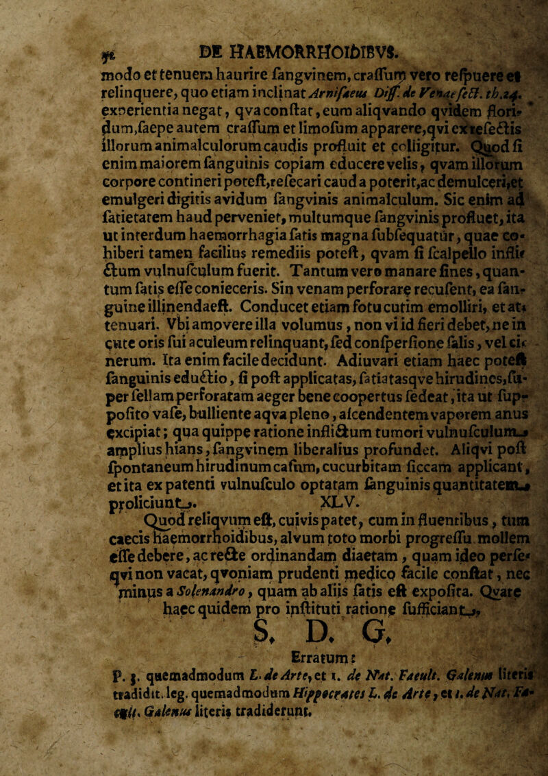 & m HAEMORRHOtf)IBV$. modo et tenuem haurire fangvinem, craflum vero refpuere et relinquere, quo etiam inclinat Arnifaetu Dijf.de Venaefctt. exoerientia negat, qva conflat, eum aliqvando qvidem florio ' dum/aepe autem craflum et limofum apparere,qvi extefe&is illorum animalculorum caudis profluit et colligimur. Qgodfi enim maiorem (anguinis copiam educere velis, qvam illorum corpore contineri poteft,refecari caud a poterit,ac demulceriiet emulgeri digitis avidum fangvinis animaiculum. Sic enim adf fatietatem haud perveniet, multumque fangvinis profluet, ita ut interdum haemorrhagia fatis magna fubfequatur, quae co¬ hiberi tamen facilius remediis poteft, qvam fi fcalpdlo inflic ftum vulnuftulum fuerit. Tantum vero manare fines, quan¬ tum fatis efle conieceris. Sin venam perforare recufent, ea fanr guineillinendaeft. Conducet etiam fotu cutim emolliri, et at* tenuari. Vbiampvereilla volumus, non vi id fieri debet, ne in pute oris fui aculeum relinquant, fed confperfione ialis, vel ei«: nerum. Ita enim facile decidunt. Adiuvari etiam haec poteft fanguinis eduftio, fi poft applicatas, fatiatasqve hirudines,fp« per feliam perforatam aeger bene coopertus fedcat, ita ut fup? pofito vale, bulliente aqva pleno, afcendentemvaporem anus excipiat; qua quippe ratione infli&um tumori vulnufculuittj amplius hians, fangvinem liberalius profundet. Aliqvi poft fpontaneumhirudinumcafum,cucurbitam ficcam applicant, et ita ex patenti vulnufculo optatam fanguinis quantitatem-# proliciunt-*. XLV. Quod reliqvum eft, cuivis patet, cum in fluentibus, tum caecis haemorrhoidibus, alvum toto morbi progreflu mollem efle debere, ac refle ordinandam diaetam, quam ideo perfe* sjvi non vacat, qvoniam prudenti meflicp facile cpnftat, nec fninus a Sofenandro, quam ab aliis fatis eft expofita. Qvare hapc quidem pro inftituti ratione fulciant*, S. D. G, ■T 1- T ? v Arfw* s ' - i ^ Erratum: 1J_ p, j. quemadmodum L> de Arte, et i. de Nat. Faeult. Qalenm literii tradidit, leg. quemadmodum Hippocrates L, de Arte, et i.detfat, F** sfli. QaUnut literis tradiderunt. >£■ *