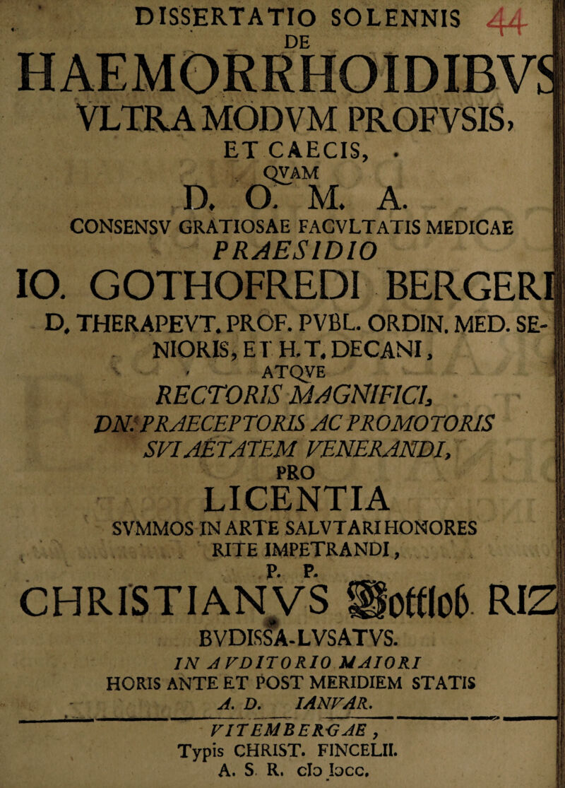 DISSERTATIO SOLENNIS AA. DE Vltra modvm profvsis, ET CAECIS, . qvam a G. M* A. CONSENSV GRATIOSAE FACVLTATIS MEDICAE PRAESIDIO IO. GOTHOFREDI BERGER D, THERAPEVT. PROF. PVBL. ORDIN. MED. SE¬ NIORIS, E T H. T, DECANI, ATQVE RECTORIS MAGNIFICI, DN: PRAECEPTORIS AC PRO MOTORIS SEI AETATEM VENERANDI, PRO LICENTIA SVMMOS IN ARTE SALVTARI HONORES RITE IMPETRANDI, CHRISTIANVS $fofflo6 Rl: BVDISSA-LVSATVS. IN AFDITORIO MAIORI HORIS ANTE ET POST MERIDIEM STATIS A. D. IANVAR. VITEMBERGAE , Typis CHRIST. FINCELII. A. S R. clo Iqcc.