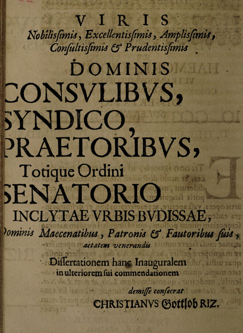 Nobilisfmis, Excellentisjimis, Amplisjimis Confultisfimis £f Prudentisfimis DOMINIS ONSVLIBVS, YNDICO PRAETORIBVS, Totique Ordini \ i ;> i r -ii 30, m INCLYTAE VRBIS BVDISSAE, (*./ . *• ' * — . - ’ Q ~ ‘ ^j7 ■ : * )ominis Maecenatibus, Patronis (f Fautoribus fids, aetatem venerandis • DifTertationem hanc Inauguralem in ulteriorem fui commendationem dertttje confecrat CHR.ISIIANVS 0Ott|Ob RIZ. I