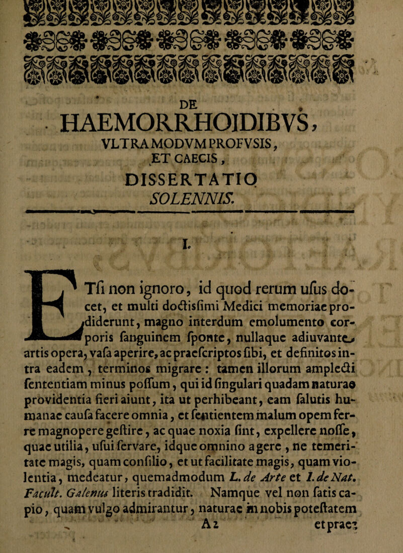 DE HAEMORRHOIDIBVS, VLTRA MODVM PROFVSIS, ET CAECIS, DISSERTATIO SOLENNIS. - - mi 11 ■ ■ —m —■■ ■ i nmw I. ETfi non ignoro, id quod rerum ufus do- cet, et multi dodisfimi Medici memoriae pro¬ diderunt, magno interdum emolumento eor- poris fanguinem fpontc, nullaque adiuvanto artis opera, vafa aperire, ac pracfcriptos fibi, et definitos in¬ tra eadem , terminos migrare : tamen illorum ampledi fententiam minus poffum, qui id fingulari quadam naturae providentia fieri aiunt, ita ut perhibeant, eam faluds hu¬ manae caufa facere omnia, et fentientem malum opem fer¬ re magnopere geftire, aequae noxia fint, expellerenoflfe, quae utilia, ufuifervare, idqueomnino agere , ne temeri¬ tate magis, quam confilio, et ut facilitate magis, quam vio¬ lentia, medeatur, quemadmodum L.de Arte et LdeNat. Tacuit. Galenus literis tradidit. Namque vel non fatis ca¬ pio, quam vulgo admirantur, naturae m nobis poteftatem Az etpraes