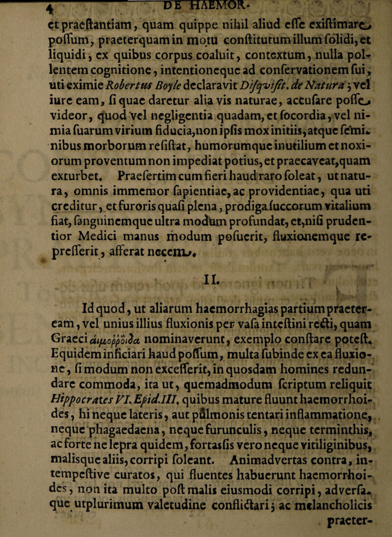 et praeftantiam, quam quippe nihil aliud cfle exiftimaro poffum, praeterquam in motu conftitutum illum folidi, et liquidi, ex quibus corpus coaluit, contextum, nulla pol- lentem cognitione, intentioneque ad confervationemfui, uti eximie Robertus Boyle declaravit Difqvijit. de Natura 3 vel iure eam, fi quae daretur alia vis naturae, accufare poffo videor, quod vel negligentia quadam, et focordia, vel ni¬ mia fuarum virium fiducia,non ipfis mox initiis,atque femi* nibus morborum refiftat, humorumque inutilium et noxi¬ orum proventum non impediat potius, et praecaveat,quam exturbet* Praefertim cum fieri haud raro foleat, ut natu¬ ra, omnis immeraor fapiendae,ac providentiae, qua uti creditur, et furoris quafi plena, prodiga fuccorum yitalium fiat, fanguinemque ultra modhtn profundat, et,nifi pruden- tior Medici manus modum pofuerit, fluxionemque re- prefferit, afferat necero/* 11. ^ Jr f T , y i. 7 • » a < * R l Id quod, ut aliarum haemorrhagias partium praeter¬ eam , vel unius illius fluxionis per vafa inteftini refti, quam Graeci dipoppoiia nominaverunt, exemplo conflare poteft* Equidem inficiari haud poffum, multa fubinde ex ea fluxio¬ ne, fi modum non exceflerit, in quosdam homines redun¬ dare commoda, ita ut, quemadmodum feriptum reliquit Hippocrates VL Epid.HI\ quibus mature fluunt haemorrhoi- des, hi neque lateris, aut pfilmonis tentari inflammatione, neque phagaedacna, neque furunculis, neque terminthis, ac forte ne lepra quidem, fortasfis vero neque vitiliginibus, malisque aliis, corripi folcant. Animadvertas contra, in- tempeftive curatos, qui fluentes habuerunt haemorrhoi¬ des, non ita multo poftmalis eiusmodi corripi, adverfiu que utplurimum valetudine confli&arij ac melancholicis . praeter-