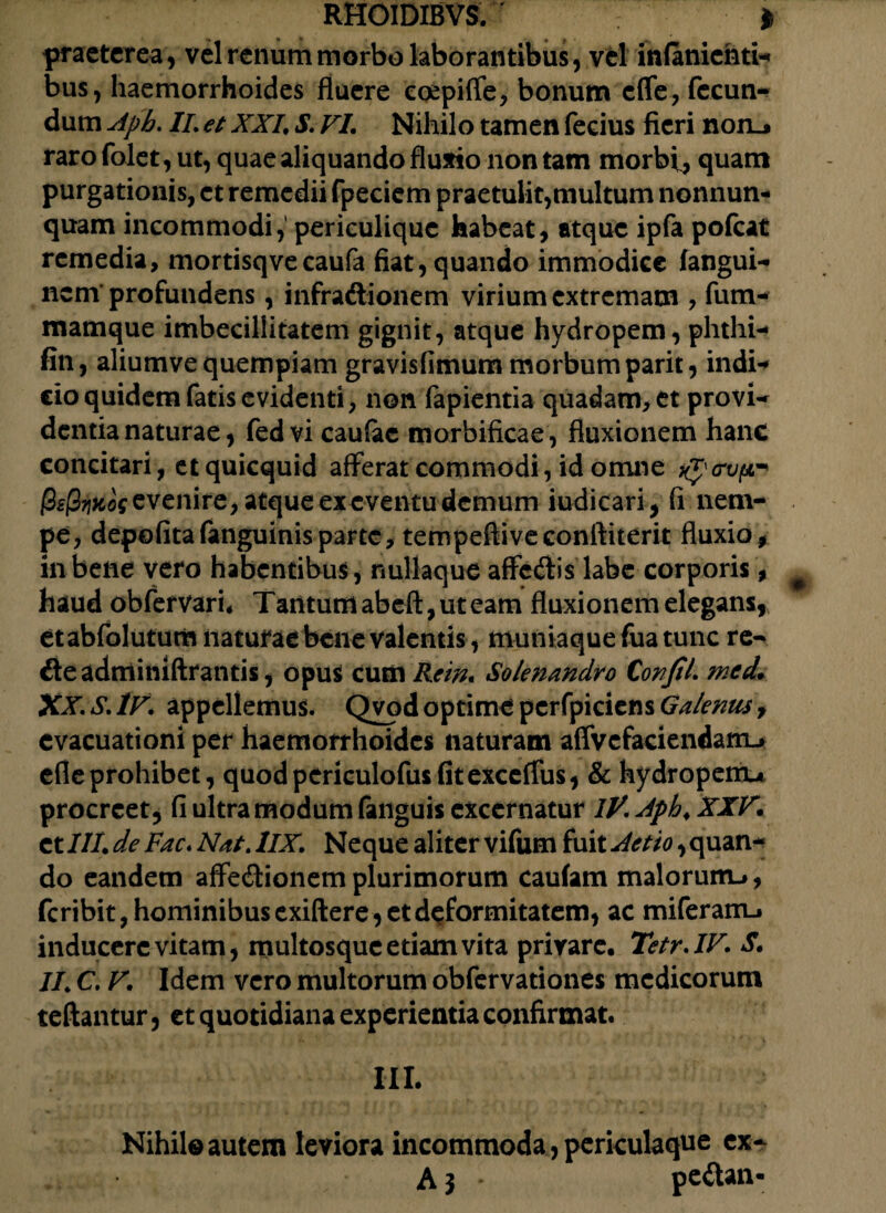 praeterea, vel renum morbo laborantibus, vel itifaniehti- bus, haemorrhoides fluere coepiffe, bonum effe, fecun¬ dum Apb. II. et XXL S. VI. Nihilo tamen fecius fieri non_j raro folet, ut, quae aliquando fluxio non tam morbi, quam purgationis, et remedii fpeciem praetulit,multum nonnun* quam incommodi, periculiquc habeat, atque ipfa pofcat remedia, mortisqvecaufa fiat, quando immodice fangui- nem profundens, infradtionem virium extremam , fum- mamque imbecillitatem gignit, atque hydropem, phthi- fin, aliumve quempiam gravisfimum morbum parit, indi-* do quidem fatis evidenti, non fapientia quadam, et provi¬ dentia naturae, fedvi caufac morbificae , fluxionem hanc concitari, et quicquid afferat commodi, id omne tycrvp-' Qsfiwos evenire, atque ex eventu demum indicari, fi nem¬ pe, depofitafanguinisparte, tempeftiveconftiterit fluxio, in bene vero habentibus , nullaque affediis labe corporis, haud obfervari, Tarttum abeft, ut eam fluxionem elegans, etabfolutum naturae bene valentis, muniaque fua tunc re- de adminiftrantis, opus cum Rem. Solenandro Confit, mcd. XX. S. IV. appellemus. Qvod optime perfpiciens^/^^/, evacuationi per haemorrhoides naturam affvcfaciendaiTL* efleprohibet, quodpericulofusfitexceffus, & hydroperru procreet, fi ultra modum fanguis excernatur lV.Jph.XXV. et III. de Fac. Nat. 1IX. Neque aliter vifum fuit Attio, quan* do eandem affedionem plurimorum caufam malorum-», feribit, hominibus exiftere, et deformitatem, ac miferarru inducere vitam, multosque etiam vita privare, Tetr.IV. S. II. C. V. Idem vero multorum obfervationes medicorum reflantur, et quotidiana experientia confirmat. III. Nihil© autem leviora incommoda, periculaque ex- A} * pe&an-