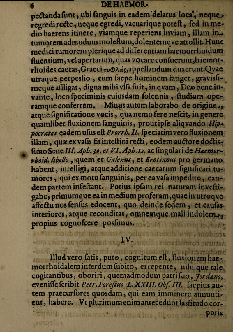 pe&andafunt* ubifanguis in eadem'delatus locaVnequo regredi re<fte, neque egredi, vacuarique poteft, fed in me¬ dio haerens itinere, yiamque re periens inviam, illam irL* tumorem admodum moleftum,dolcntemqve attollit. Hune medici tumorem plerique ad differentiam haemorrhoidum fluentium, vel apertarum, quas vocare confuerunt,haemor¬ rhoides caecas, Graeci xvQhcLs, appellandum duxerunt.Qvae utraque perpesfio , cum faepe hominem fatiget, gravisfi- meque affligat, digna mihi vifa fuit, in q vam, Deo bene iu- vante, locofpeciminis cuiusdam folennis, ftudium ope¬ ramque conferrem* Mimis autem laborabo de origino, atque fignificatione vocis, qua nemo fere nefeit, in genere quamlibet fluxionem fanguinis, prout ipfc aliqvando Hip- pocrates eadem ufus eft Prorrh. II. fpeciatim vero fluxionem illam, quaeexvafis fitinteftiniredi, eodemaudorcdodlis- firno Sene///. Apb.jo. et VI, Apb. 12. ac fingulari de Haemor- rboid. libello, quem et Galenus, et Erotianiu pro germano habent, intclligi, atque additione caecarum fignificari tu¬ mores, qui ex motu fanguinis, per ea vafaimpedito , ean¬ dem partem infeftant. Potius ipfam rei naturam invefti- gabo> primumque ea in medium proferam ,quae in utroqvc affedunosfenfus edocent, quo deinde fedem , et caufas interiores,atque reconditas, omnemque mali indolcxiu, propius cognofccre posfimus. IV. c - • ■ *.i . vihl% ta . ? tiuiihij-ril\s&P Illud vero fatis, puto, cognitum eft, fluxionem hae- morrhoidalem interdum fubito, etrepente, nihilque tale, cogitantibus, oboriri, quemadmodum patrilao, Jordanoy eveniffe feribit Petr. Forejhis L. XXIII. Obf. III, faepius au¬ tem praecurfores quosdam, qui eam imminere annunti¬ ent , habere. Vt plurimum enim antecedunt lasfitudo cor-