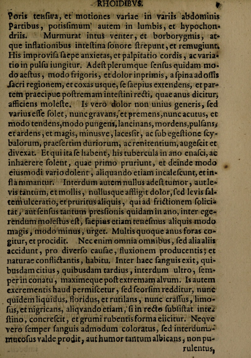 • RHOIDIBV& * ?oris tenAva, et motiones variae in variis abdominis Partibus, potisfimum’ autem in lumbis, et hypochon* driis* Murmurat intuS venter, et borborygmis, at¬ que inflationibus inteftina fonorc ftrepunt,et remugiunt* His improvifafaepe anxietas, et palpitatio cordis, ac varia¬ tio in pulfu iungitur. Adeftplerumque fenfus quidam mo¬ do aeftus, modo frigoris, et dolor inprimis, afpinaadoflis iacri regionem, et coxas usque, fe faepius extendens, et par¬ tem praecipue poftremaminteftini redi, quae anus dicitur, afficiens molefte* Is vero dolor non unius generis, fed varius efle folet, nunc gravans,*et premens,nunc acutus, et modo tendens,modo pungens,lancinans, mordens,pulfans* et ardens, et magis, minusve,lacesfit, acfubegeftione fcy- balorum, praefertim duriorum, ac renitendum, augefeit et divexat. Et qui ita fe habent, his tubercula in ano enafei, ae inhaerere folent, quae primo pruriunt, et deinde modo ciusmodi vario dolent , aliquando etiam incalefcunt, et in¬ flammantur. Interdum autem nullus adefttutnor, autle- vis tantum, et mollis, nullusque affligit dolor,fed levis fal¬ cem ulceratio, ct pruritus aliquis, qui ad fridionem folici* tat, aut fenfus tantum presfionis quidam in ano, inter ege¬ rendum moieftuseft, faepias etiam tenefmus aliquis modo magis, modo minus, urget. Multis quoque anus foras co¬ gitur, et procidit. Nec enim omnia omnibus, fed alia aliis accidunt, pro diverfo caufae, fluxionem producentis; et naturae conflidantis, habitu. Inter haec fanguisexit, qui¬ busdam citius, quibusdam tardius, interdum ultro, fem- perin conatu, maximequepoft extremam alvum. Isautem excrementis haud permifeetur, fed feorfim redditur, nunc quidem liquidus, floridus, et rutilans, nunc craflus, lirno- fus,ct nigricans, aliqvandoetiam, fi in redo fufafiftat inte* ftino, concrefcit, et grumi rubentis forma eiicitur. Neqve vero femper fanguis admodum coloratus, fed interdum^- mneofus valde prodit, aut humor tantum albicans, non pu¬ rulentus.