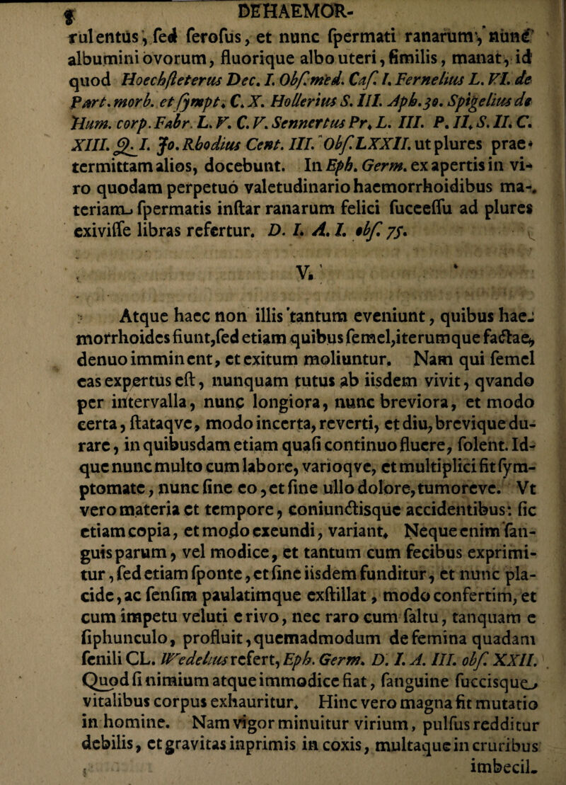 irulentiis ', fed ferofus, et nunc fpermati ranarum',nim<f albumini ovorum, fluorique albo uteri, fimilis, manat, id' quod Hoechfleterus Dec. I. Obfimed. Cafl A Fer ne litis L. VI. de part. morb. et fympt* C X. Ho lier itis S. III. Apb.^o. Spige litis de Ilum. corp.Fabr. L. V. C. V\ Sennertus Pr4 L. III. P. /4 ^ /A C. X///. Jg^I. Jo.Rhodius Cent. III. Obf.LXXlI.utplures prae* termittam alios, docebunt. In Eph. Germ. ex apertis in vi¬ ro quodam perpetuo valetudinario haemorrhoidibus ma-, teriam-i fpermatis inftar ranarum felici fuceeffu ad plures exiviffe libras refertur. D. L A. L ebfi 7/. • \ ‘ Atque haec non illis 'tantum eveniunt, quibus haej morrhoidcsfiunt,fed etiam quibus femel,iterumque fadae, denuoimminent, ct exitum moliuntur. Nam qui femel eas expertus eft, nunquam tutus ab iisdem vivit, qvando per intervalla, nunc longiora, nunc breviora, et modo certa, ftataqvc, modo incerta, reverti, ct diu, brevique du¬ rare, in quibusdam etiam quafi continuo fluere, folent.Id- que nuncmulto cum labore, varioqve, et multiplici fit fym- ptomate, nunc fine eo, ct fine ullo dolore, tumoreve. Vt vero materia ct tempore, coniundisquc accidentibus: fic etiam copia, et modo exeundi, variant* Neque enim fan- guisparum, vel modice, et tantum cum fecibus exprimi¬ tur, fed etiam fponte,ct fine iisdem funditur, et nunc pla¬ cide, ac fenfim paulatimque exftillat, modoconfertim, et cum impetu veluti erivo, nec raro cum faltu, tanquam e fiphunculo, profluit, quemadmodum de femina quadam fenili CL. We deluis refert, Eph. Germ. D. L A. III. obf. XXII. Quod fi nimium atque immodice fiat, fanguine fuccisquo vitalibus corpus exhauritur. Hinc vero magna fit mutatio in homine. Nam vigor minuitur virium, pulfus redditur debilis, ct gravitas inprimis in coxis, multaque in cruribus t imbecil.