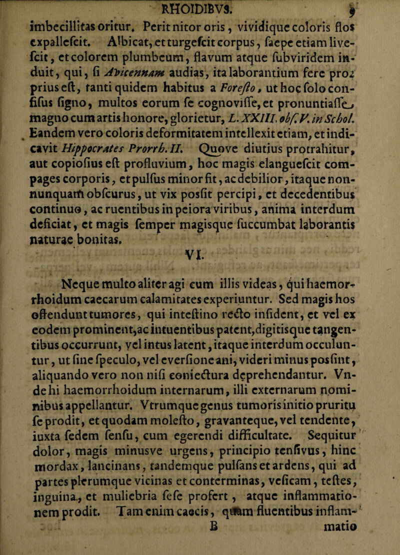 imbecillitas oritur* Perit nitor oris, vividique coloris flos expallcfcit. Albicat, etturgefeitcorpus, faepe etiam live- fcit, et colorem plumbeum, flavum atque fub viridem in¬ duit, qui, fi Ai>kennam audias, ita laborantium fere pro2 priuseft, tanti quidem habitus a Forefto, ut hocfolocon- fifus figno, multos eorum fe cognoviffe,et pronuntiaflo magno cum artis honore, glorietur, Z. XXI1L obfcV. inScboL Eandem vero coloris deformitatem intellexit etiam, et indi¬ cavit Hippocrates Prorrh.IL Quove diutius protrahitur, aut copiofius eft profluvium, hoc magis elanguefcit com¬ pages corporis, et pulfus minor fit, ac debilior, itaque n on- nunquatfiobfcurus, ut vix posfit percipi, et decedentibus continuo, ac ruentibus in peiora viribus, anima interdum deficiat, et magis femper magisque fuccumbat laborantis naturae bonitas. VI. Neque multo aliter agi cum illis videas, ejuihaemor^ rhoidum caecarum calamitates experiuntur. Sed magis hos offendunttumores, qui intefttno redo infident, et vel ex eodem prominent,ac intuentibus patent,digitisque tangen¬ tibus occurrunt, vel intus latent, itaque interdum occulun¬ tur , ut fine fpeculo, vel everfione ani, videri minus posfint, aliquando vero non nifi eoniedura deprehendantur. Vn- dehi haemorrhoidum internarum, illi externarum nomi¬ nibus appellantur. Vtrumquc genus tumoris initio pruritu feprodit, et quodam molefto, gravanteque,vel tendente, iuxta fedem fenfu, cum egerendi difficultate. Sequitur dolor, magis minusve urgens, principio tenfivus, hinc mordax, lancinans, tandernque pulfans et ardens, qui ad partes plerumque vicinas et conterminas, vcficam, teftes, inguina., et muliebria fefe profert, atque inflammatio¬ nem prodit. Tam enim caecis, qumm fluentibus inflam- B mati©
