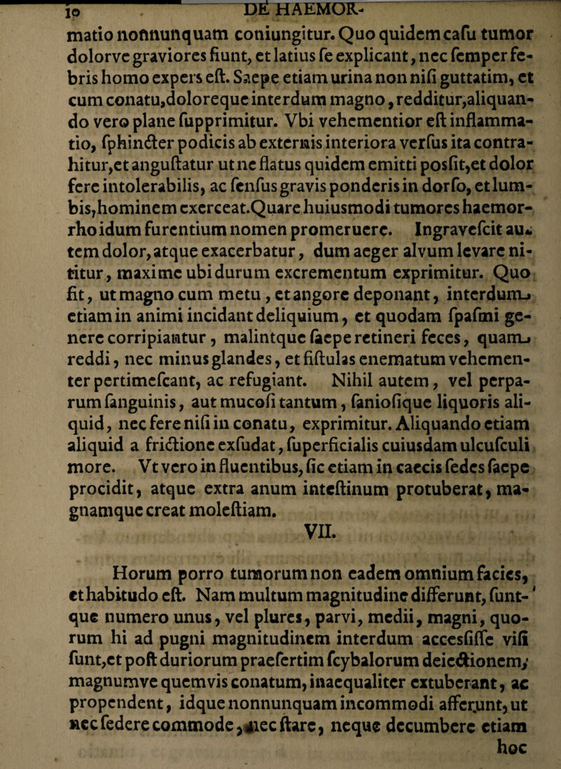 matio nofmunquam cotiiungitur.Quoquidcmcafu tumor dolorve graviores fiunt, et latius fe explicant, nec fempcr fe¬ bris homo expers eft. Saepe etiam urina non nifi guttatim, et cum conatu,doloreque interdum magno, redditur,aliquan¬ do vero plane fupprimitur. Vbi vehcmentior eft inflamma¬ tio, fphin&er podicis ab externis interiora verfus ita contra¬ hitur,et anguftatur ut ne flatus quidem emitti posfit,et dolor fere intolerabilis, ac fcnfus gravis ponderis in dorfo, etlum- bis7hominem cxerceat.Quare huiusmodi tumores haemor- rhoidum furentium nomen promeruere. Ingravefcit au¬ tem dolor, atque exacerbatur, dum aeger alvum levare ni¬ titur, maxime ubi durum excrementum exprimitur. Quo fit, ut magno cum metu, et angore deponant, interdunu etiam in animi incidant deliquium, et quodam fpafmi ge¬ nere corripiantur, malintque(aeperetineri feces, quarrL» reddi, nec minus glandes, et fiftulas enematum vehemen¬ ter pertimefeant, ac refugiant. Nihil autem, vel perpa¬ rum fanguinis, aut mucofi tantum, faniofique liquoris ali¬ quid, nec fere nifi in conatu, exprimitur. Aliquando etiam aliquid a fridlionc exfudat, fuperficialis cuiusdam ulcufculi more. Vt vero in fluentibus, fic etiam in caecis fedes faepe procidit, atque extra anum inteftinum protuberat, ma- gnamque creat moleftiam. VII. Horum porro tumorum non eadem omnium facies, et habitudo eft. Nam multum magnitudine differunt, funt-4 que numero unus, vel plures, parvi, medii, magni, quo¬ rum hi ad pugni magnitudinem interdum accesfiflfe vifi funt,et poft duriorum praefertim fcybalorum deic&ionemy magnumve quemvis conatum, inaequaliter extuberant, ac propendent, idquenonnunquamincommodi affcrjunt,ut necfederecommode,«flecftarc, neque decumbere etiam hoc