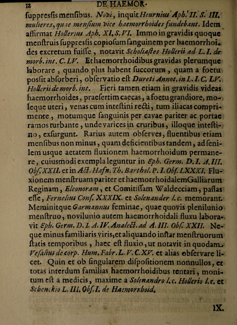 fuppresfismenfibus. NoVi, inquitHeurnius' Aphlll. S, itt. mulieres, quae menfium Vice haemorrhoides fundebant. Idem affirmat Holtenus Aph. XI4S. FI. Immo in gravidis quoque menftruis fuppresfis copiofum fanguinem per haemorrhoi* des excretum fuifle , notavit Scholiaftes Hollerii ad L, I. de morb. int. C, LF, Ethaemorrhoidibus gravidas plerumque hborare , quando plus habent fuccorum , quam a foetu posfitabforberi, obfervatio eft DuretiAnnot.inL.LC. LF. Hollerii de morb, int. Fieri tamen etiam in gravidis videas haemorrhoides, praefertim caecas, a foetu grandiore, mo¬ leque uteri, venas cum inteftini redi, tum iliacas compri¬ mente , motumque fanguinis per cavae pariter ac portae ramos turbante, unde varices in cruribus, ilioque intefti- no, exfurgunt. Rarius autem obferves, fluentibus etiam menfibus non minus, quam deficientibus tandem, ad feni- lem usque aetatem fluxionem haemorrhoidum permane¬ re, cuiusmodi exempla leguntur in Sph, Germ, D.I. AJII. ObfXXIL et in Acd. Hafn. Th. BarthoL P. I, Obf, LXXXL Flu¬ xionem menftruam pariter et haemotrhoidalemGalliarum Reginam, Eleonoram, et Comitiflam Waldecciam, paflas effe, Fernelius Conf, XXXIX. et Solenander L c. memorant. Meminitque Garmanmu feminae, quae quovis plenilunio menftruo, novilunio autem haemorrhoidali fluxu labora¬ vit Sph, Germ. D, L A, IV, Anale SI. ad A. 111, ObC, XXII, Ne¬ que minus familiaris viris,et aliquando inftar menftruorum flatis temporibus, haec eft fluxio,ut notavit in quodam-, Fefaftus de corp. Hum, Fabr, L. F, C. XF, et alias obfervare li¬ cet. Quin et ob fingularem difpofitionem nonnullos, et totas interdum familias haemorrhoidibus tentari, moni¬ tum cft a medicis, maxime a Solenandro /,f. Hollerio l,c, et Schemkio L, 11L QbfL de Hamorrboid. IX.