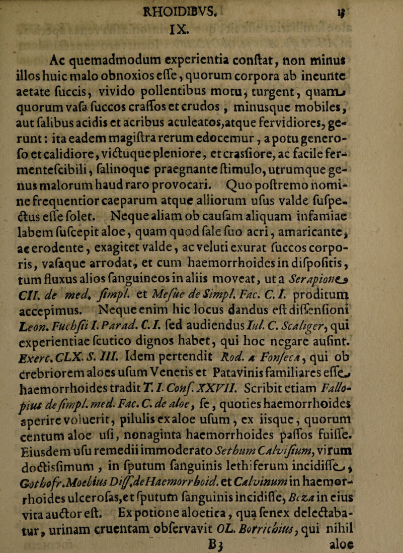 IX. Ac quemadmodum experientia conflat, non minui illos huic malo obnoxios eflfe, quorum corpora ab ineuilte aetate fuccis, vivido pollentibus motu* turgent, quam-» quorum vafa fuccos eraffos et crudos, minusquc mobiles, aut falibus acidis et acribus aculeatos,atque fervidiores, ge¬ runt : ita eadem magiftra rerum edocemur, a potu gencro- fo et calidiore, viduque pleniore, et crasfiore, ac facile fer- mentefcibili, falinoquc praegnanteftimulo, utrumque ge¬ nus malorum haud raro provocari. Quo poftremo nomi¬ ne frequentior caeparum atque alliorum ufus valde fufpe- dus effe folet. Neque aliam ob caufam aliquam infamiae labem fufcepit aloe, quam quod fale fuo acri, amaricante * ac erodente, exagitet valde, ac veluti exurat fuccos corpo¬ ris, vafaquc arrodat , et cum haemorrhoides in difpofms, tum fluxus alios fanguineos in aliis moveat, ut a Serapione» Cll.de med. JimpL et Mefue de Simpl. Fac. C. I. proditum accepimus. Neque enim hic locus dandus eftdiffenfioni Leon. Fuchfii L Par ad. C. I. fed audiendus Iui. C. Sca liger, qui experientiae fcutico dignos habet, qui hoc negare aulint, Exerc.CLX S.HL Idem pertendit Rod. * Fon/eca, qui ob Crebriorem aloes ufum Venetis et Patavinis familiares effo haemorrhoides tradit T. L Conf. XXVII. Scribit etiam Fallo- pius defiwpl. med. Fac. C. de aloe, fc, quoties haemorrhoides aperire voluerit, pilulis exaloe ufum* cx iisque, quorum centum aloe ufi, nonaginta haemorrhoides paflos fuifle. Eiusdem ufu remedii immoderato Setbum Calvifium, virum dodisfimum , in fputum failguinis lethiferum incidiflo > Gothofr.Moe bitis Dijjldellaemorrhoid. et Calvinum in haemor¬ rhoides ulcerofas,et fputum fanguinis incidifle, Bcza in eius vita audor eft. Ex potione aloetica, qua fenex dcledaba- tur, urinam cruentam obfervavit OL. Botrichius, qui nihil B; aloe